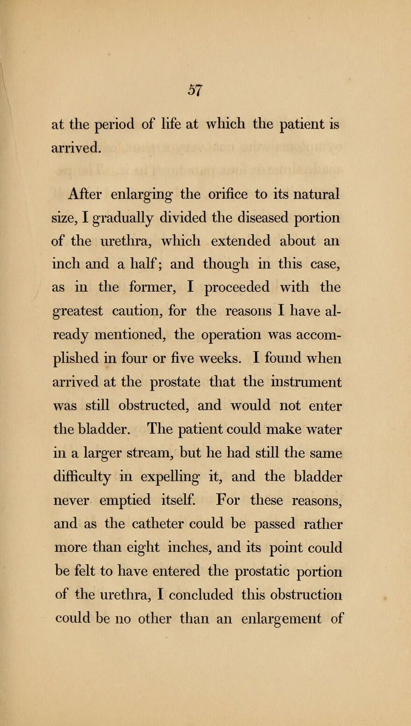 at the period of life at which the patient is arrived. After enlarging the orifice to its natural size, I gradually divided the diseased portion of the urethra, which extended about an inch and a half; and though in this case, as in the former, I proceeded with the greatest caution, for the reasons I have al- ready mentioned, the operation was accom- plished in four or five weeks. I found when arrived at the prostate that the instrument was still obstructed, and would not enter the bladder. The patient could make water in a larger stream, but he had still the same difficulty in expelling it, and the bladder never emptied itself. For these reasons, and as the catheter could be passed rather more than eight inches, and its point could be felt to have entered the prostatic portion of the urethra, I concluded this obstruction could be no other than an enlargement of
