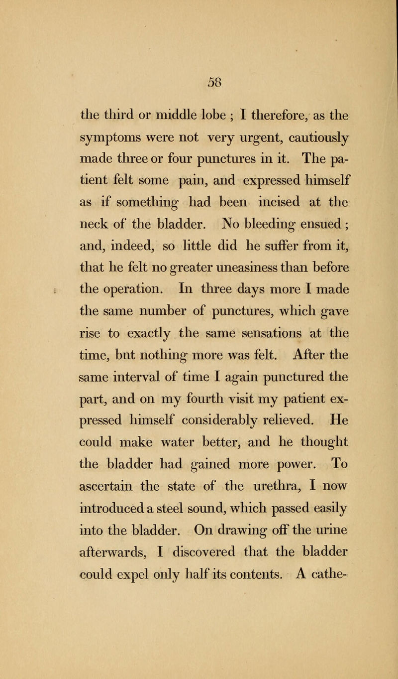 the third or middle lobe ; I therefore, as the symptoms were not very urgent, cautiously made three or four punctures in it. The pa- tient felt some pain, and expressed himself as if something had been incised at the neck of the bladder. No bleeding ensued ; and, indeed, so little did he suffer from it, that he felt no greater uneasiness than before the operation. In three days more I made the same number of punctures, which gave rise to exactly the same sensations at the time, bnt nothing more was felt. After the same interval of time I again punctured the part, and on my fourth visit my patient ex- pressed himself considerably relieved. He could make water better, and he thought the bladder had gained more power. To ascertain the state of the urethra, I now introduced a steel sound, which passed easily into the bladder. On drawing off the urine afterwards, I discovered that the bladder could expel only half its contents. A cathe-