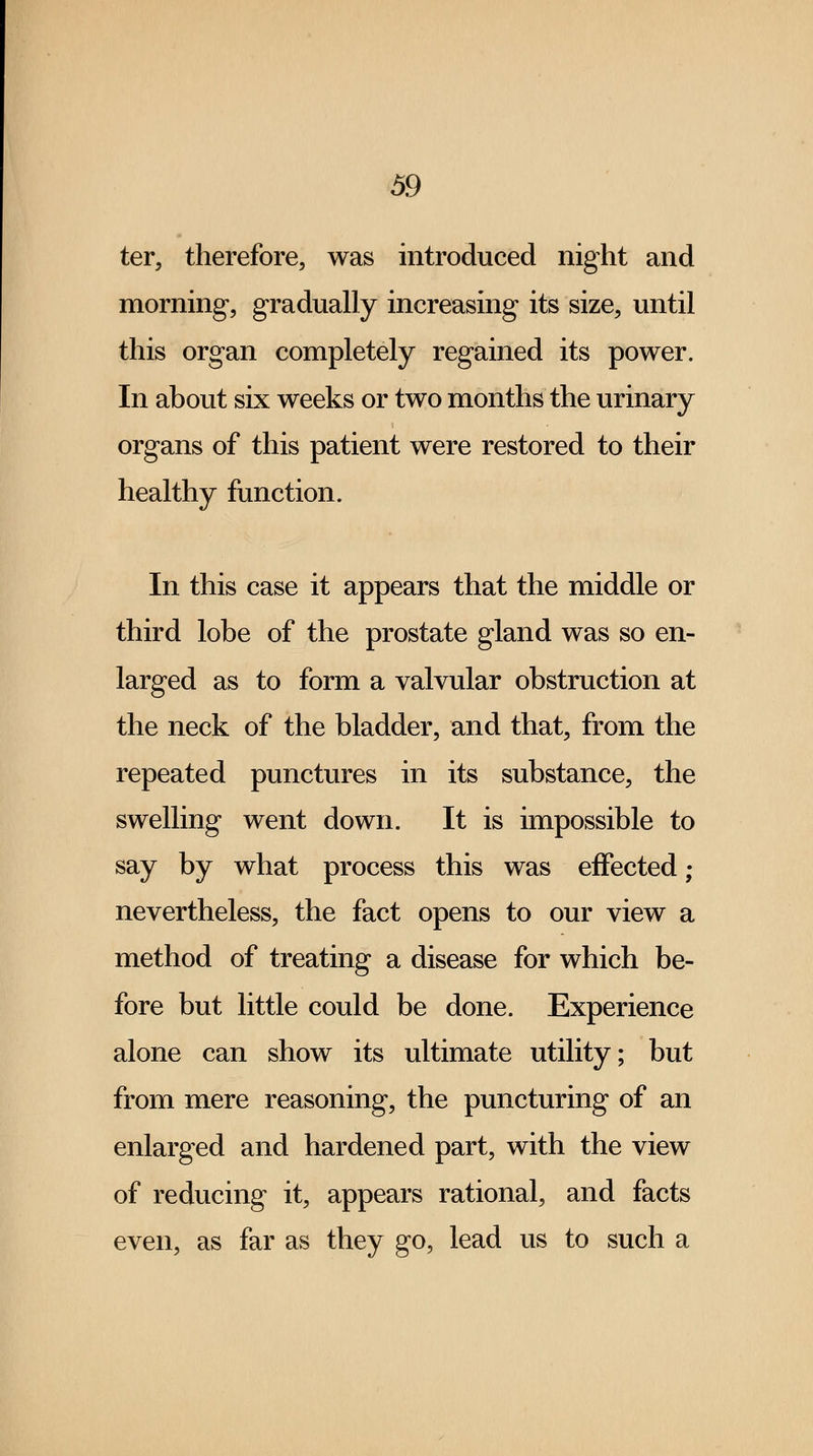 ter, therefore, was introduced night and morning, gradually increasing its size, until this organ completely regained its power. In about six weeks or two months the urinary organs of this patient were restored to their healthy function. In this case it appears that the middle or third lobe of the prostate gland was so en- larged as to form a valvular obstruction at the neck of the bladder, and that, from the repeated punctures in its substance, the swelling went down. It is impossible to say by what process this was effected ; nevertheless, the fact opens to our view a method of treating a disease for which be- fore but little could be done. Experience alone can show its ultimate utility; but from mere reasoning, the puncturing of an enlarged and hardened part, with the view of reducing it, appears rational, and facts even, as far as they go, lead us to such a