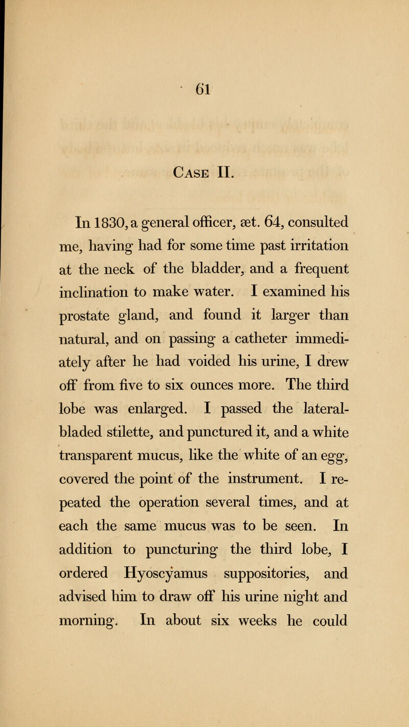 Case II. In 1830, a general officer, aet. 64, consulted me, having had for some time past irritation at the neck of the bladder, and a frequent inclination to make water. I examined his prostate gland, and found it larger than natural, and on passing a catheter immedi- ately after he had voided his urine, I drew off from five to six ounces more. The third lobe was enlarged. I passed the lateral- bladed stilette, and punctured it, and a white transparent mucus, like the white of an egg, covered the point of the instrument. I re- peated the operation several times, and at each the same mucus was to be seen. In addition to puncturing the third lobe, I ordered Hyoscyamus suppositories, and advised him to draw off his urine night and morning. In about six weeks he could