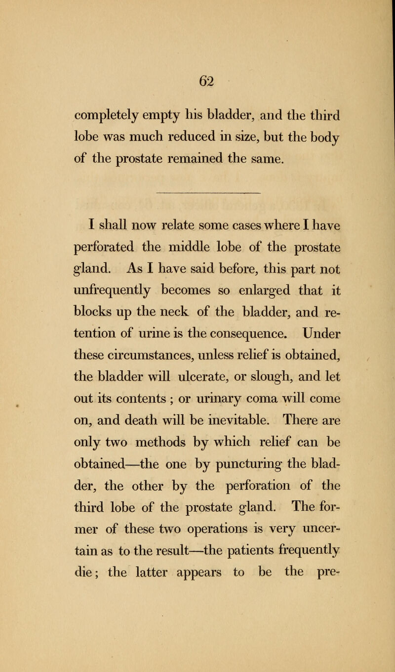 completely empty his bladder, and the third lobe was much reduced in size, but the body of the prostate remained the same. I shall now relate some cases where I have perforated the middle lobe of the prostate gland. As I have said before, this part not unfrequently becomes so enlarged that it blocks up the neck of the bladder, and re- tention of urine is the consequence. Under these circumstances, unless relief is obtained, the bladder will ulcerate, or slough, and let out its contents ; or urinary coma will come on, and death will be inevitable. There are only two methods by which relief can be obtained—the one by puncturing the blad- der, the other by the perforation of the third lobe of the prostate gland. The for- mer of these two operations is very uncer- tain as to the result—the patients frequently die; the latter appears to be the pre-