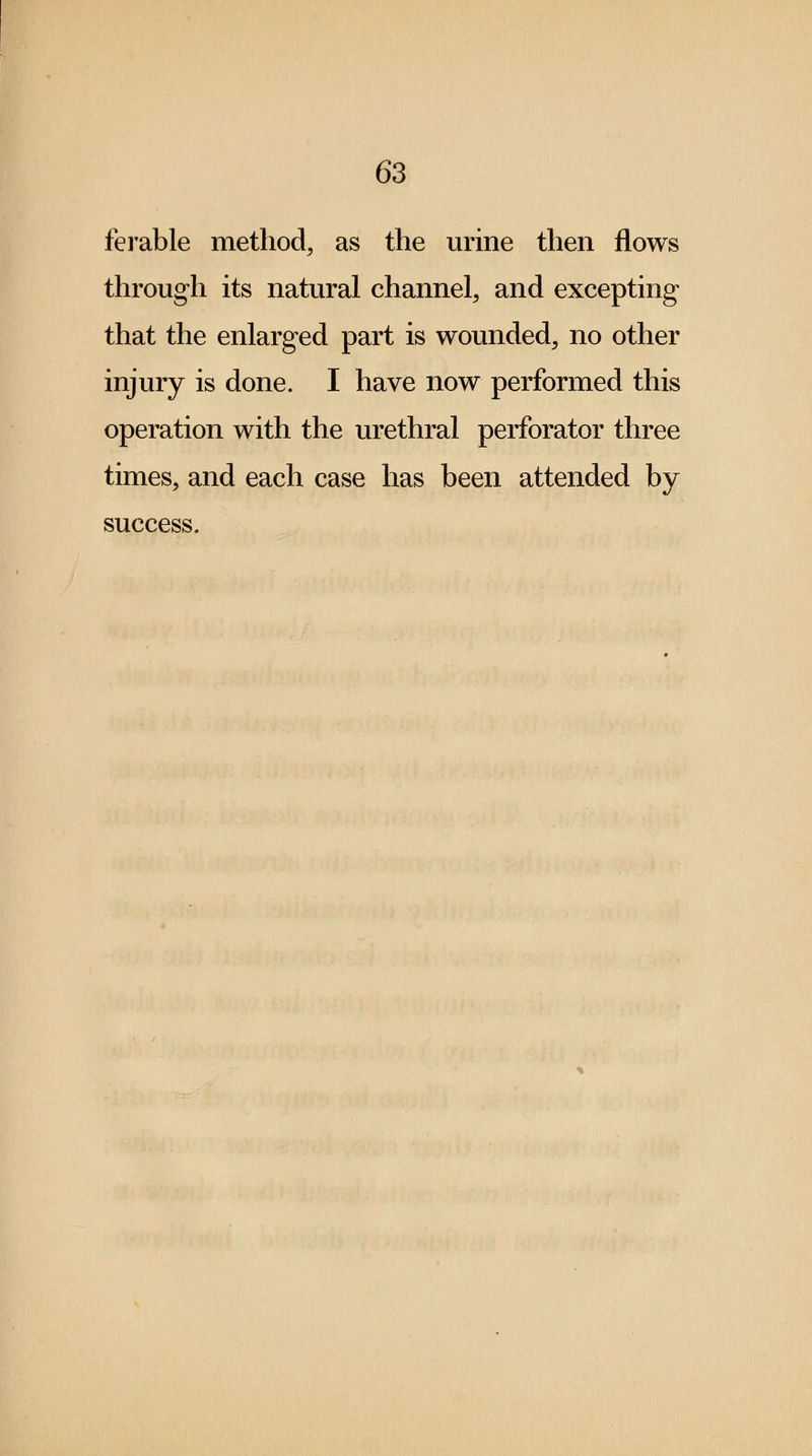 ferable method, as the urine then flows through its natural channel, and excepting that the enlarged part is wounded, no other injury is done. I have now performed this operation with the urethral perforator three times, and each case has been attended by success.