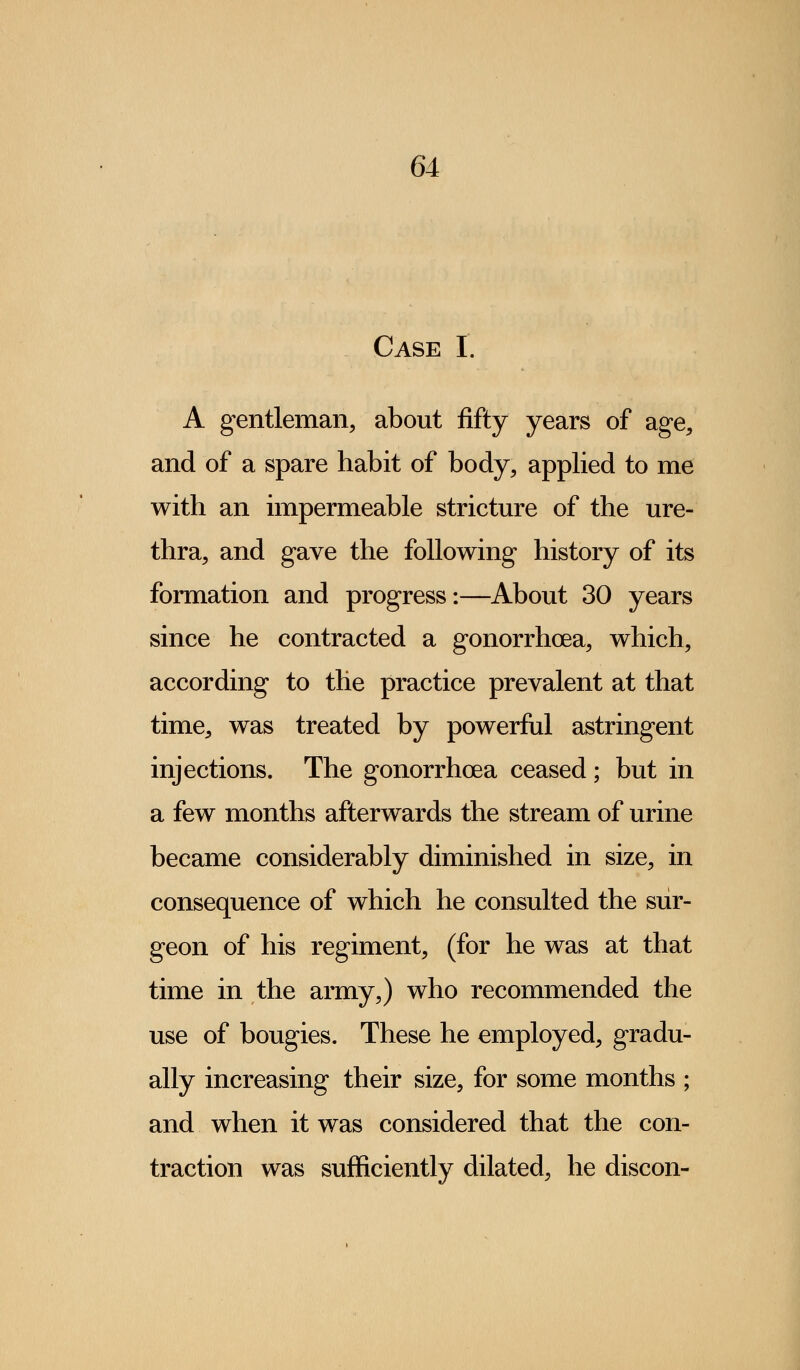 Case I. A gentleman, about fifty years of age, and of a spare habit of body, applied to me with an impermeable stricture of the ure- thra, and gave the following history of its formation and progress:—About 30 years since he contracted a gonorrhoea, which, according to the practice prevalent at that time, was treated by powerful astringent injections. The gonorrhoea ceased; but in a few months afterwards the stream of urine became considerably diminished in size, in consequence of which he consulted the sur- geon of his regiment, (for he was at that time in the army,) who recommended the use of bougies. These he employed, gradu- ally increasing their size, for some months ; and when it was considered that the con- traction was sufficiently dilated, he discon-