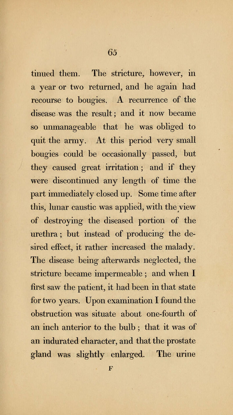 tinued them. The stricture, however, in a year or two returned, and he again had recourse to bougies. A recurrence of the disease was the result; and it now became so unmanageable that he was obliged to quit the army. At this period very small bougies could be occasionally passed, but they caused great irritation; and if they were discontinued any length of time the part immediately closed up. Some time after this, lunar caustic was applied, with the view of destroying the diseased portion of the urethra; but instead of producing the de- sired effect, it rather increased the malady. The disease being afterwards neglected, the stricture became impermeable ; and when I first saw the patient, it had been in that state for two years. Upon examination I found the obstruction was situate about one-fourth of an inch anterior to the bulb ; that it was of an indurated character, and that the prostate gland was slightly enlarged. The urine F