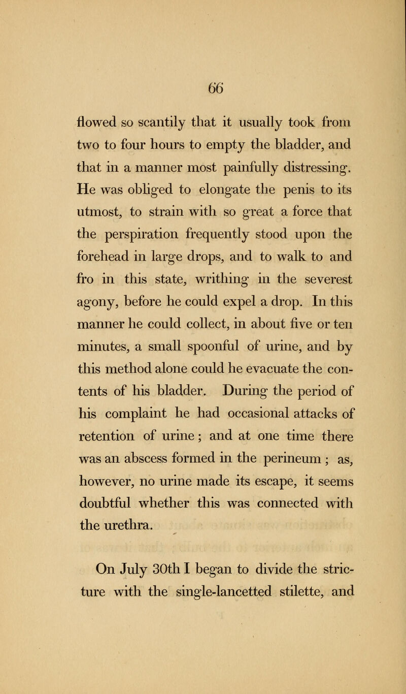 flowed so scantily that it usually took from two to four hours to empty the bladder, and that in a manner most painfully distressing. He was obliged to elongate the penis to its utmost, to strain with so great a force that the perspiration frequently stood upon the forehead in large drops, and to walk to and fro in this state, writhing in the severest agony, before he could expel a drop. In this manner he could collect, in about five or ten minutes, a small spoonful of urine, and by this method alone could he evacuate the con- tents of his bladder. During the period of his complaint he had occasional attacks of retention of urine; and at one time there was an abscess formed in the perineum ; as, however, no urine made its escape, it seems doubtful whether this was connected with the urethra. On July 30th I began to divide the stric- ture with the single-lancetted stilette, and