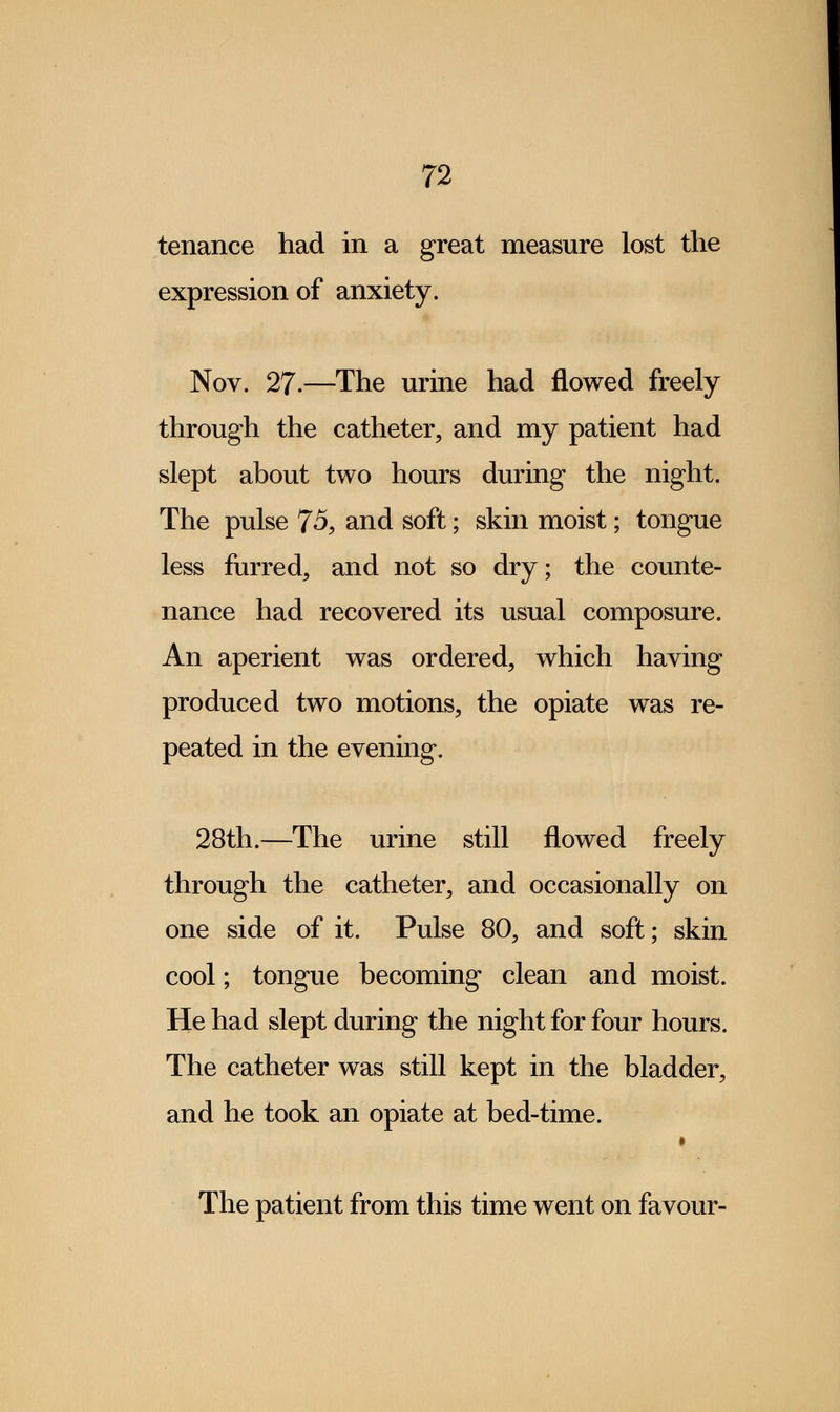 tenance had in a great measure lost the expression of anxiety. Nov. 27.—The urine had flowed freely through the catheter, and my patient had slept about two hours during the night. The pulse 75, and soft; skin moist; tongue less furred, and not so dry; the counte- nance had recovered its usual composure. An aperient was ordered, which having produced two motions, the opiate was re- peated in the evening. 28th.—The urine still flowed freely through the catheter, and occasionally on one side of it. Pulse 80, and soft; skin cool; tongue becoming clean and moist. He had slept during the night for four hours. The catheter was still kept in the bladder, and he took an opiate at bed-time. The patient from this time went on favour-