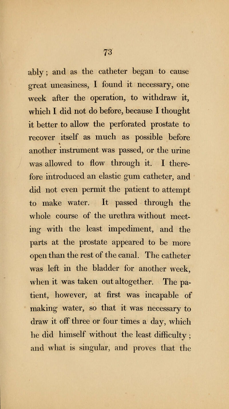 ably; and as the catheter began to cause great uneasiness, I found it necessary, one week after the operation, to withdraw it, which I did not do before, because I thought it better to allow the perforated prostate to recover itself as much as possible before another instrument was passed, or the urine was allowed to flow through it. I there- fore introduced an elastic gum catheter, and did not even permit the patient to attempt to make water. It passed through the whole course of the urethra without meet- ing with the least impediment, and the parts at the prostate appeared to be more open than the rest of the canal. The catheter was left in the bladder for another week, when it was taken out altogether. The pa- tient, however, at first was incapable of making water, so that it was necessary to draw it off three or four times a day, which he did himself without the least difficulty ; and what is singular, and proves that the