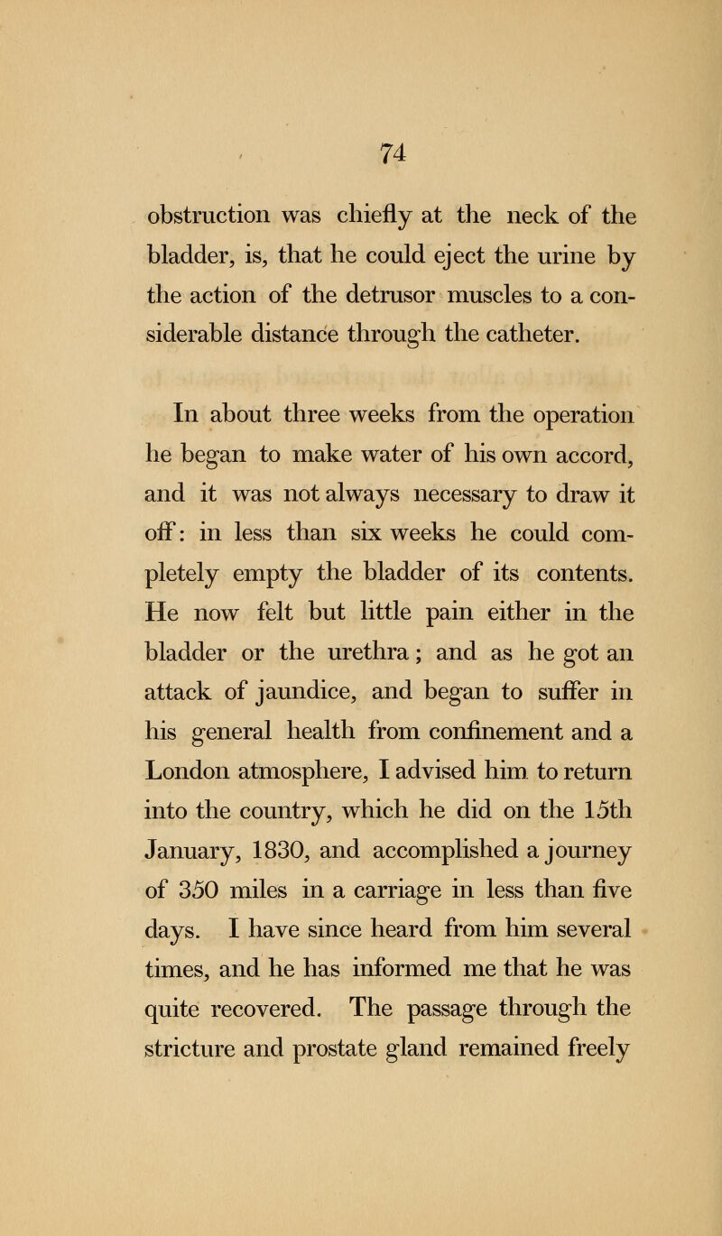 obstruction was chiefly at the neck of the bladder, is, that he could eject the urine by the action of the detrusor muscles to a con- siderable distance through the catheter. In about three weeks from the operation he began to make water of his own accord, and it was not always necessary to draw it off: in less than six weeks he could com- pletely empty the bladder of its contents. He now felt but little pain either in the bladder or the urethra; and as he got an attack of jaundice, and began to suffer in his general health from confinement and a London atmosphere, I advised him to return into the country, which he did on the 15th January, 1830, and accomplished a journey of 350 miles in a carriage in less than five days. I have since heard from him several times, and he has informed me that he was quite recovered. The passage through the stricture and prostate gland remained freely
