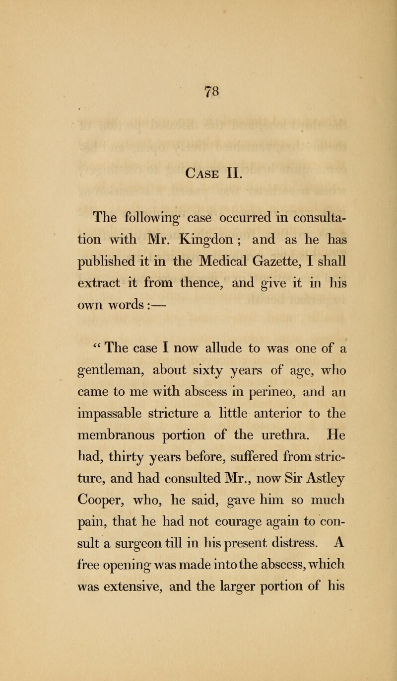 Case II. The following case occurred in consulta- tion with Mr. Kingdon; and as he has published it in the Medical Gazette, I shall extract it from thence, and give it in his own words:—  The case I now allude to was one of a gentleman, about sixty years of age, who came to me with abscess in perineo, and an impassable stricture a little anterior to the membranous portion of the urethra. He had, thirty years before, suffered from stric- ture, and had consulted Mr., now Sir Astley Cooper, who, he said, gave him so much pain, that he had not courage again to con- sult a surgeon till in his present distress. A free opening was made into the abscess, which was extensive, and the larger portion of his