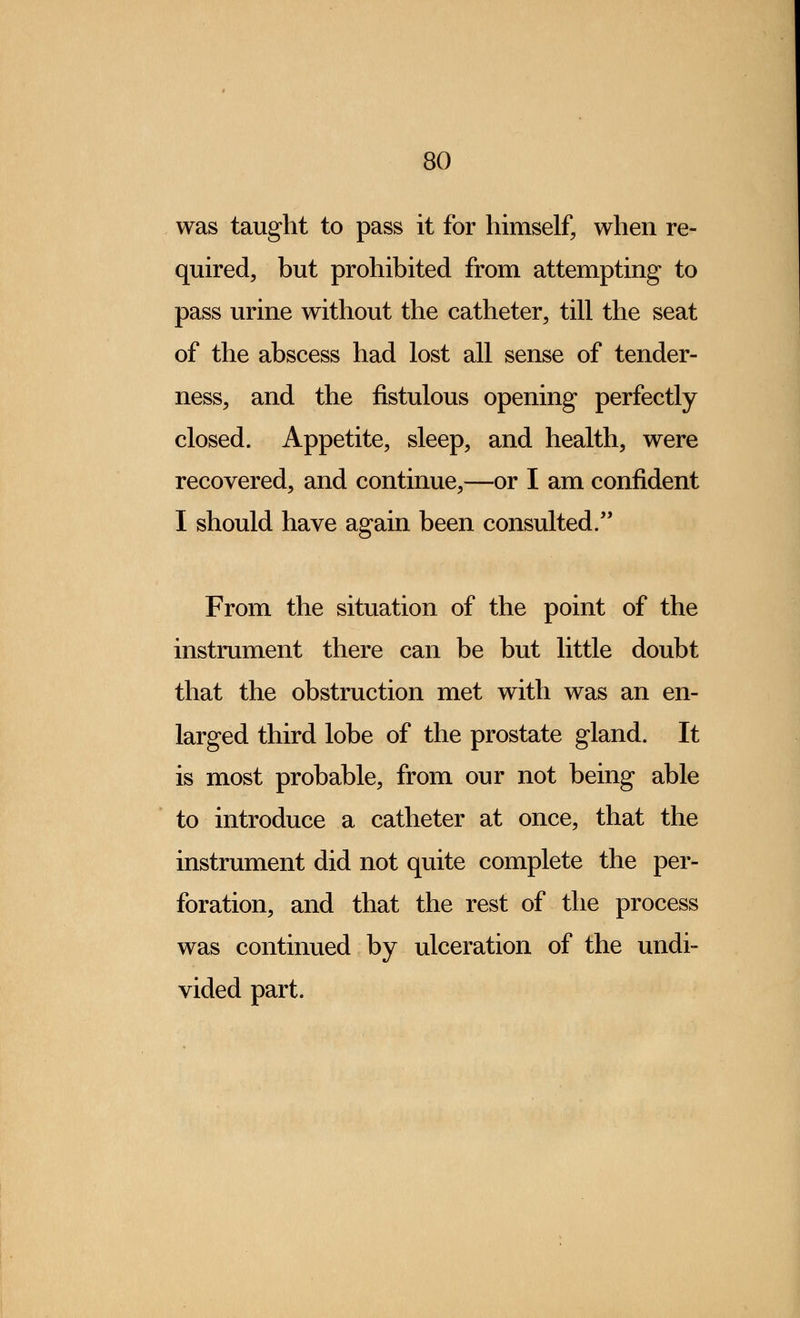 was taught to pass it for himself, when re- quired, but prohibited from attempting to pass urine without the catheter, till the seat of the abscess had lost all sense of tender- ness, and the fistulous opening perfectly closed. Appetite, sleep, and health, were recovered, and continue,—or I am confident I should have again been consulted. From the situation of the point of the instrument there can be but little doubt that the obstruction met with was an en- larged third lobe of the prostate gland. It is most probable, from our not being able to introduce a catheter at once, that the instrument did not quite complete the per- foration, and that the rest of the process was continued by ulceration of the undi- vided part.