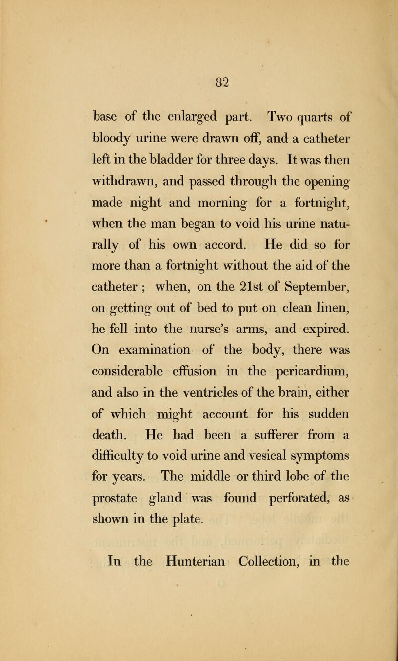 base of the enlarged part. Two quarts of bloody urine were drawn off, and a catheter left in the bladder for three days. It was then withdrawn, and passed through the opening made night and morning for a fortnight, when the man began to void his urine natu- rally of his own accord. He did so for more than a fortnight without the aid of the catheter ; when, on the 21st of September, on getting out of bed to put on clean linen, he fell into the nurse's arms, and expired. On examination of the body, there was considerable effusion in the pericardium, and also in the ventricles of the brain, either of which might account for his sudden death. He had been a sufferer from a difficulty to void urine and vesical symptoms for years. The middle or third lobe of the prostate gland was found perforated, as shown in the plate. In the Hunterian Collection, in the