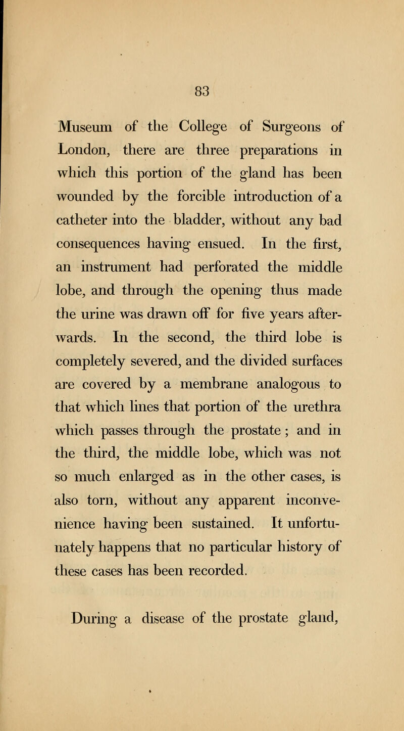 Museum of the College of Surgeons of London, there are three preparations in which this portion of the gland has been wounded by the forcible introduction of a catheter into the bladder, without any bad consequences having ensued. In the first, an instrument had perforated the middle lobe, and through the opening thus made the urine was drawn off for five years after- wards. In the second, the third lobe is completely severed, and the divided surfaces are covered by a membrane analogous to that which lines that portion of the urethra which passes through the prostate; and in the third, the middle lobe, which was not so much enlarged as in the other cases, is also torn, without any apparent inconve- nience having been sustained. It unfortu- nately happens that no particular history of these cases has been recorded. During a disease of the prostate gland,