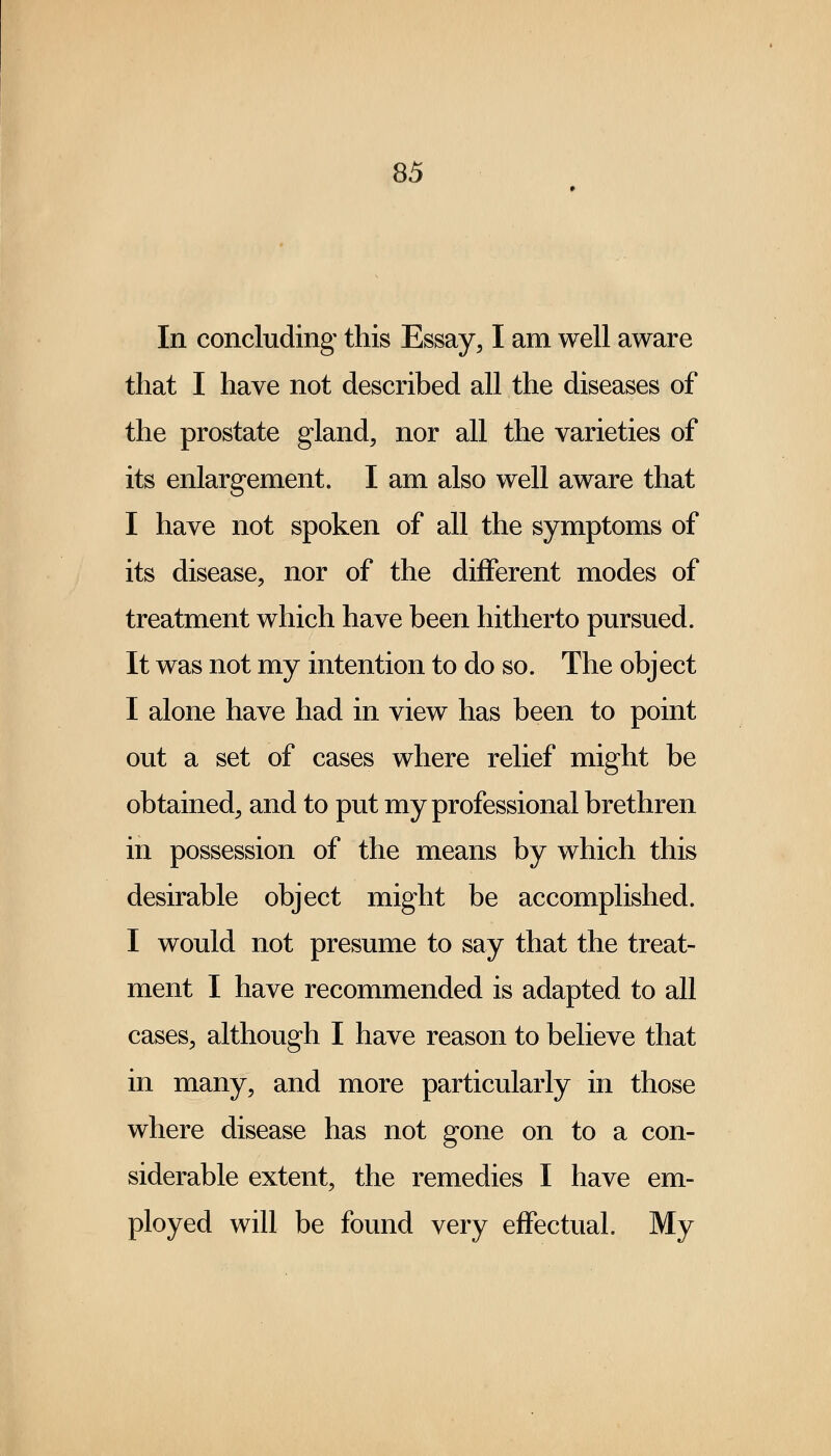 In concluding this Essay, I am well aware that I have not described all the diseases of the prostate gland, nor all the varieties of its enlargement. I am also well aware that I have not spoken of all the symptoms of its disease, nor of the different modes of treatment which have been hitherto pursued. It was not my intention to do so. The object I alone have had in view has been to point out a set of cases where relief might be obtained, and to put my professional brethren in possession of the means by which this desirable object might be accomplished. I would not presume to say that the treat- ment I have recommended is adapted to all cases, although I have reason to believe that in many, and more particularly in those where disease has not gone on to a con- siderable extent, the remedies I have em- ployed will be found very effectual. My