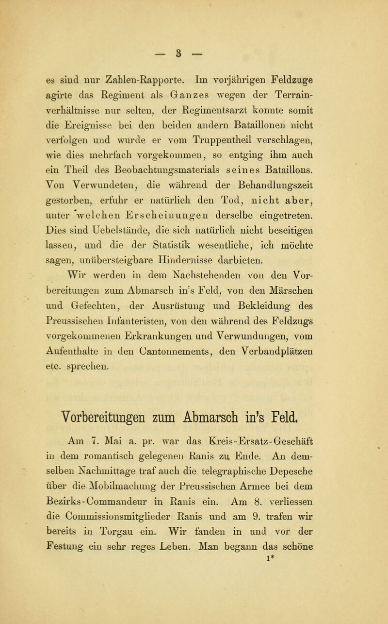 es sind nur Zahlen-Rapporte. Im vorjährigen Feldzuge agirte das Regiment als Ganzes wegen der Terrain- verhältnisse nur selten, der Regimentsarzt konnte somit die Ereignisse bei den beiden andern Bataillonen nicht verfolgen und wurde er vom Truppentheil verschlagen, wie dies mehrfach vorgekommen, so entging ihm auch ein Theil des Beobachtungsmaterials seines Bataillons. Von Verwundeten, die während der Behandlungszeit gestorben, erfuhr er natürlich den Tod, nicht aber, unter 'welchen Erscheinungen derselbe eingetreten. Dies sind Uebelstände, die sich natürlich nicht beseitigen lassen, und die der Statistik wesentliche, ich möchte sagen, unübersteigbare Hindernisse darbieten. Wir werden in dem Nachstehenden von den Vor- bereitungen zum Abmarsch in's Feld, von den Märschen und Gefechten, der Ausrüstung und Bekleidung des Preussischen Infanteristen, von den während des Feldzugs vorgekommenen Erkrankungen und Verwundungen, vom Aufenthalte in den Cantonnements, den Verbandplätzen etc. sprechen. Vorbereitungen zum Abmarsch in's Feld. Am 7. Mai a. pr. war das Kreis-Ersatz-Geschäft in dem romantisch gelegenen Ranis zu Ende. An dem- selben Xachmittage traf auch die telegraphi.sche Depesche über die Mobilmachung der Preussischen Armee bei dem Bezirks-Commandeur in Ranis ein. Am 8. verliessen die Commissionsmitglieder Ranis und am 9. trafen wir bereits in Torgau ein. Wir fanden in und vor der Festung ein sehr reges Leben. Man begann das schöne