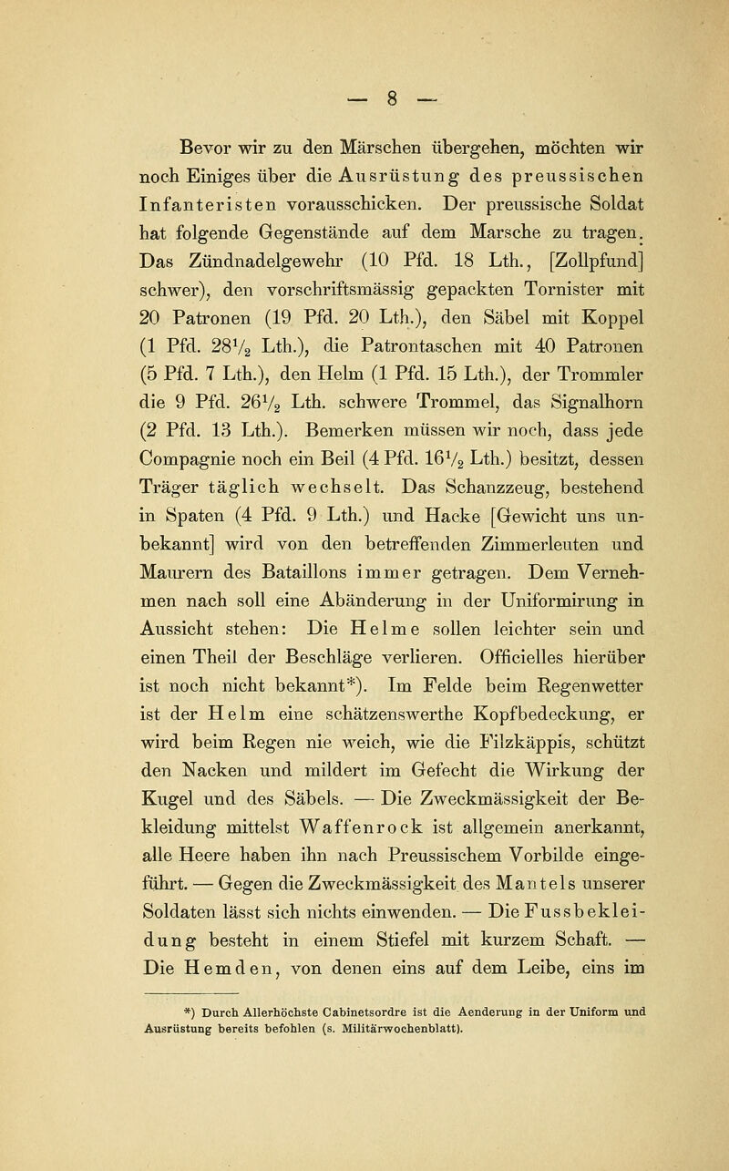 Bevor wir zu den Märschen übergehen, möchten wir noch Einiges über die Ausrüstung des preussischen Infanteristen vorausschicken. Der preussische Soldat hat folgende Gegenstände auf dem Marsche zu tragen. Das Zündnadelgewehr (10 Pfd. 18 Lth., [Zollpfundj schwer), den vorschriftsmässig gepackten Tornister mit 20 Patronen (19 Pfd. 20 Lth.), den Säbel mit Koppel (1 Pfd. 28V2 Lth.), die Patrontaschen mit 40 Patronen (5 Pfd. 7 Lth.), den Helm (1 Pfd. 15 Lth.), der Trommler die 9 Pfd. 26V2 Lth. schwere Trommel, das Signalhorn (2 Pfd. 13 Lth.). Bemerken müssen wir noch, dass jede Compagnie noch ein Beil (4 Pfd. I6V2 Lth.) besitzt, dessen Träger täglich wechselt. Das Schanzzeug, bestehend in Spaten (4 Pfd. 9 Lth.) und Hacke [Gewicht uns un- bekannt] wird von den betreffenden Zimmerleuten und Maurern des Bataillons immer getragen. Dem Verneh- men nach soll eine Abänderung in der Uniformirung in Aussicht stehen: Die Helme sollen leichter sein und einen Theil der Beschläge verlieren. Ofncielles hierüber ist noch nicht bekannt*). Im Felde beim Regenwetter ist der Helm eine schätzenswerthe Kopfbedeckung, er wird beim Regen nie weich, wie die Filzkäppis, schützt den Nacken und mildert im Gefecht die Wirkung der Kugel und des Säbels. — Die Zweckmässigkeit der Be- kleidung mittelst Waffen rock ist allgemein anerkannt, alle Heere haben ihn nach Preussischem Vorbilde einge- führt. — Gegen die Zweckmässigkeit des Mantels unserer Soldaten lässt sich nichts einwenden. — Die Fussbeklei- dung besteht in einem Stiefel mit kurzem Schaft. — Die Hemden, von denen eins auf dem Leibe, eins im *) Durch Allerhöchste Cabinetsordre ist die Aenderung in der Uniform und Ausrüstung bereits befohlen (s. Militärwochenblatt).