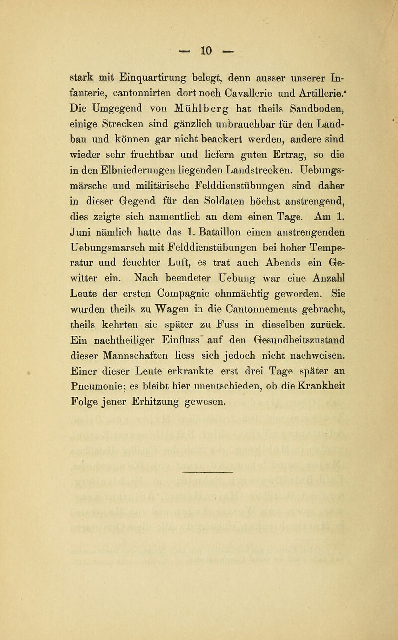 stark mit Einquartirung belegt, denn ausser unserer In- fanterie, cantonnirten dort noch Cavallerie und Artillerie/ Die Umgegend von Mühlberg hat theils Sandboden, einige Strecken sind gänzlich unbrauchbar für den Land- bau und können gar nicht beackert werden, andere sind wieder sehr fruchtbar und liefern guten Ertrag, so die in den Eibniederungen liegenden Landstrecken. Uebungs- märsche und militärische Felddienstübungen sind daher in dieser Gegend für den Soldaten höchst anstrengend, dies zeigte sich namentlich an dem einen Tage. Am 1. Juni nämlich hatte das 1, Bataillon einen anstrengenden Uebungsmarsch mit Felddienstübungen bei hoher Tempe- ratur und feuchter Luft, es trat auch Abends ein Ge- witter ein. Nach beendeter Uebung war eine Anzahl Leute der ersten Compagnie ohnmächtig geworden. Sie wurden theils zu Wagen in die Cantonnements gebracht, theils kehrten sie später zu Fuss in dieselben zurück. Ein nachtheiliger Einnuss' auf den Gesundheitszustand dieser Mannschaften Hess sich jedoch nicht nachweisen. Einer dieser Leute erkrankte erst drei Tage später an Pneumonie; es bleibt hier unentschieden, ob die Krankheit Folge jener Erhitzung gewesen.