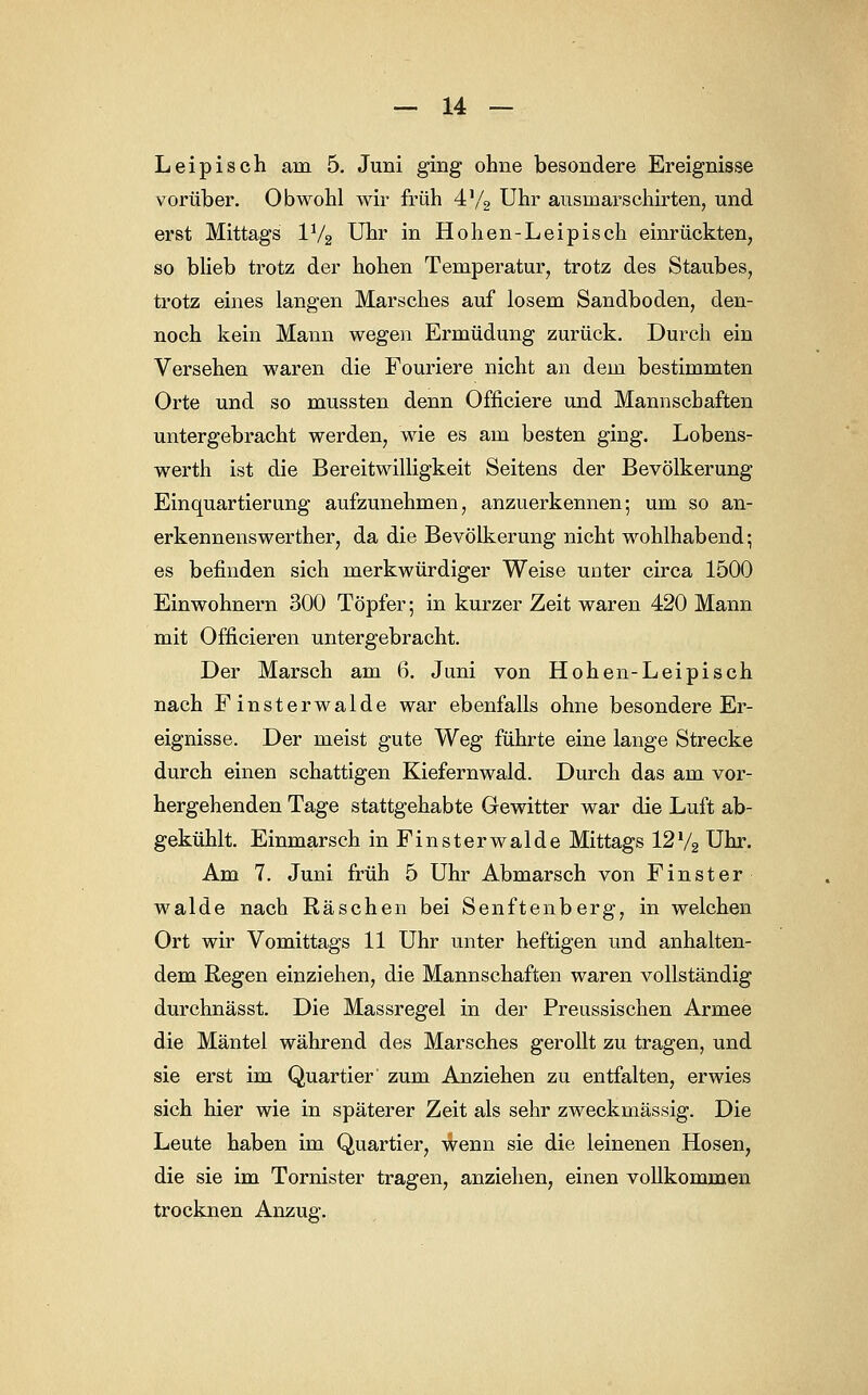 Leipisch am 5. Juni ging ohne besondere Ereignisse vorüber. Obwohl wir früh 4% Uhr ausinarschirten, und erst Mittags IV2 Uhr in Hohen-Leipisch einrückten, so blieb trotz der hohen Temperatur, trotz des Staubes, trotz eines langen Marsches auf losem Sandboden, den- noch kein Mann wegen Ermüdung zurück. Durch ein Versehen waren die Fouriere nicht an dem bestimmten Orte und so mussten denn Officiere und Mannschaften untergebracht werden, wie es am besten ging. Lobens- werth ist die Bereitwilligkeit Seitens der Bevölkerung Einquartierung aufzunehmen, anzuerkennen; um so an- erkennenswerther, da die Bevölkerung nicht wohlhabend; es befinden sich merkwürdiger Weise unter circa 1500 Einwohnern 300 Töpfer; in kurzer Zeit waren 420 Mann mit Officieren untergebracht. Der Marsch am 6. Juni von Hohen-Leipisch nach Finsterwalde war ebenfalls ohne besondere Er- eignisse. Der meist gute Weg führte eine lange Strecke durch einen schattigen Kiefernwald. Durch das am vor- hergehenden Tage stattgehabte Gewitter war die Luft ab- gekühlt. Einmarsch in Finsterwalde Mittags 121/2 Uhr. Am 7. Juni früh 5 Uhr Abmarsch von Finster walde nach Raschen bei Senftenberg, in welchen Ort wir Vomittags 11 Uhr unter heftigen und anhalten- dem Regen einziehen, die Mannschaften waren vollständig durchnässt. Die Massregel in der Preussischen Armee die Mäntel während des Marsches gerollt zu tragen, und sie erst im Quartier' zum Anziehen zu entfalten, erwies sich hier wie in späterer Zeit als sehr zweckmässig. Die Leute haben im Quartier, wenn sie die leinenen Hosen, die sie im Tornister tragen, anziehen, einen vollkommen trocknen Anzug.