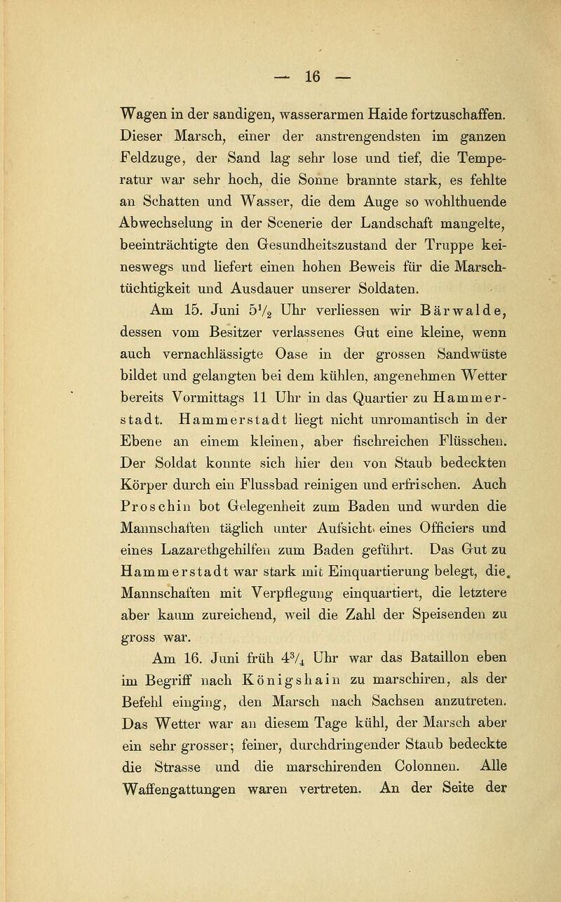 Wagen in der sandigen, wasserarmen Haide fortzuschaffen. Dieser Marsch, einer der anstrengendsten im ganzen Feldzuge, der Sand lag sehr lose und tief, die Tempe- ratur war sehr hoch, die Sonne brannte stark, es fehlte an Schatten und Wasser, die dem Auge so wohlthuende Abwechselung in der Scenerie der Landschaft mangelte, beeinträchtigte den Gesundheitszustand der Truppe kei- neswegs und liefert einen hohen Beweis für die Marsch- tüchtigkeit und Ausdauer unserer Soldaten. Am 15. Juni 5V2 Uhr verliessen wir Bärwalde, dessen vom Besitzer verlassenes Gut eine kleine, wenn auch vernachlässigte Oase in der grossen Sandwüste bildet und gelangten bei dem kühlen, angenehmen Wetter bereits Vormittags 11 Uhr in das Quartier zu Hammer- stadt. Hammerstadt liegt nicht unromantisch in der Ebene an einem kleinen, aber fischreichen Flüsschen. Der Soldat konnte sich liier den von Staub bedeckten Körper durch ein Flussbad reinigen und erfrischen. Auch Proschin bot Gelegenheit zum Baden und wurden die Mannschaften täglich unter Aufsicht eines Officiers und eines Lazarethgehilfen zum Baden geführt. Das Gut zu Hammerstadt war stark mit Einquartierung belegt, die. Mannschaften mit Verpflegung einquartiert, die letztere aber kaum zureichend, weil die Zahl der Speisenden zu gross war. Am 16. Juni früh 43/4 Uhr war das Bataillon eben im Begriff nach Königshain zu marschiren, als der Befehl einging, den Marsch nach Sachsen anzutreten. Das Wetter war an diesem Tage kühl, der Marsch aber ein sehr grosser; feiner, durchdringender Staub bedeckte die Strasse und die marschirenden Colonnen. Alle Waffengattungen waren vertreten. An der Seite der