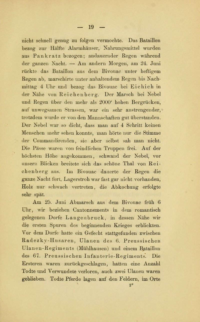 nicht schnell genug zu folgen vermochte. Das Bataillon bezog zur Hälfte Alarmhäuser, Nahrungsmittel wurden aus Pankratz bezogen; andauernder Regen während der ganzen Nacht. — Am andern Morgen, am 24. Juni rückte das Bataillon aus dem Bivouac unter heftigem Regen ab, marschirte unter anhaltendem Regen bis Nach- mittag 4 Uhr und bezog das Bivouac bei Eichich in der Nähe von Reichenberg. Der Marsch bei Nebel und Regen über den mehr als 2000' hohen Bergrücken, auf unwegsamen Strassen, war ein sehr anstrengender, trotzdem wurde er von den Mannschaften gut überstanden. Der Nebel war so dicht, dass man auf 4 Schritt keinen Menschen mehr sehen konnte, man hörte nur die Stimme der Commandirenden, sie aber selbst sah man nicht. Die Pässe waren von feindlichen Truppen frei. Auf der höchsten Höhe angekommen, schwand der Nebel, vor unsem Blicken breitete sieh das schöne Thal von Rei- chenberg aus. Im Bivouac dauerte der Regen die ganze Nacht fort, Lagerstroh war fast gar nicht vorhanden, Holz nur schwach vertreten, die Abkochung erfolgte sehr spät. Am 25. Juni Abmarsch aus dem Bivouac früh 6 Uhr, wir beziehen Cantonnements in dem romantisch gelegenen Dorfe Langenbruck, in dessen Nähe wir die ersten Spuren des beginnenden Krieges erblickten. Vor dem Dorfe hatte ein Gefecht stattgefunden zwischen Radezkv-Husaren, Ulanen des 6. Preussischen Ulanen-Regiments (Mühlhausen) und einem Bataillon des 67. Preussischen Infanterie-Regiments*. Die Ersteren waren zurückgeschlagen, hatten eine Anzahl Todte und Verwundete verloren, auch zwei Ulanen waren geblieben. Todte Pferde lagen auf den Feldern, im Orte