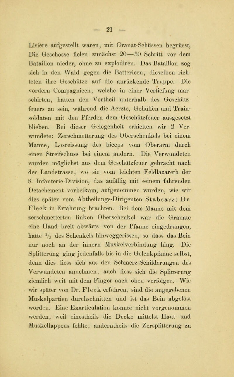 Liniere aufgestellt waren, mit Granat-Schüssen bcgrüsst, Die Geschosse fielen zunächst 20—30 Schritt vor dem Bataillon nieder, ohne zu explodiren. Das Bataillon zog sich in den Wald gegen die Batterieen, dieselben rich- teten ihre Geschütze auf die anrückende Truppe. Die vordem Compagnieen, welche in einer Vertiefung mar- schirten, hatten den Vortheil unterhalb des Geschütz- feuers zu sein, während die Aerzte, Gehülfen und Train- soldaten mit den Pferden dem Geschützfeuer ausgesetzt blieben. Bei dieser Gelegenheit erhielten wir 2 Ver- wundete: Zerschmetterung des Oberschenkels bei einem Manne, Losreissung des biceps vom Oberarm durch einen Streifschuss bei einem andern. Die Verwundeten wurden möglichst aus dem Geschützfeuer gebracht nach der Landstrasse, wo sie vom leichten Feldlazareth der 8. Infanterie-Division, das zufällig mit seinem fahrenden Detaehement vorbeikam, aufgenommen wurden, wie wir dies später vom Abtheilungs-Dirigenten Stabsarzt Dr. Fleck in Erfahrung brachten. Bei dem Manne mit dem zerschmetterten linken Oberschenkel war die Granate eine Hand breit abwärts von der Pfanne eingedrungen, hatte 2/3 des Schenkels hin weggerissen, so dass das Bein nur noch an der innern Muskelverbindung hing. Die Splittermag ging jedenfalls bis in die Gelenkpfanne selbst, denn dies Hess sich aus den Schmerz-Schilderungen des Verwundeten annehmen, auch Hess sich die Splitterung ziemlich weit mit dem Finger nach oben verfolgen. Wie wir später von Dr. Fleck erfuhren, sind die angegebenen Muskelpartien durchschnitten und ist das Bein abgelöst worden. Eine Exarticulation konnte nicht vorgenommen werden, weil einestheils die Decke mittelst Haut- und Muskellappens fehlte, anderntheils die Zersplitterung zu