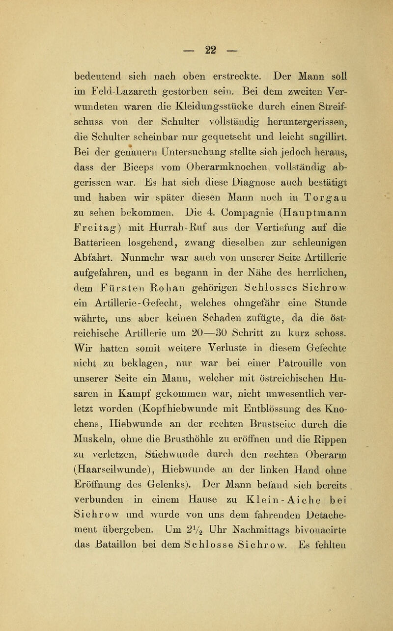 bedeutend sich nach oben erstreckte. Der Mann soll im Feld-Lazareth gestorben sein. Bei dem zweiten Ver- wundeten waren die Kleidungsstücke durch einen Streif- schuss von der Schulter vollständig heruntergerissen, die Schulter scheinbar nur gequetscht und leicht sugillirt. Bei der genauem Untersuchung stellte sich jedoch heraus, dass der Biceps vom Oberarmknochen vollständig ab- gerissen war. Es hat sich diese Diagnose auch bestätigt und haben wir später diesen Mann noch in Torgau zu sehen bekommen. Die 4. Compagnie (Hauptmann Freitag) mit Hurrah-Ruf aus der Vertiefung auf die Batterieen losgehend, zwang dieselben zur schleunigen Abfahrt. Nunmehr war auch von unserer Seite Artillerie aufgefahren, und es begann in der Nähe des herrlichen, dem Fürsten Rohan gehörigen Schlosses Sichrow ein Artillerie-Gefecht, welches ohngefähr eine Stunde währte, uns aber keinen Schaden zufügte, da die öst- reichische Artillerie um 20—30 Schritt zu kurz schoss. Wir hatten somit weitere Verluste in diesem Gefechte nicht zu beklagen, nur war bei einer Patrouille von unserer Seite ein Mann, welcher mit östreichischen Hu- saren in Kampf gekommen war, nicht unwesentlich ver- letzt worden (Kopfhiebwunde mit Entblössung des Kno- chens, Hiebwunde an der rechten Brustseite durch die Muskeln, ohne die Brusthöhle zu eröffnen und die Rippen zu verletzen, Stichwunde durch den rechten Oberarm (Haarseilwunde), Hiebwunde an der linken Hand ohne Eröffnung des Gelenks). Der Mann befand sich bereits verbunden in einem Hause zu Klein-Aiche bei Sichrow und wurde von uns dem fahrenden Detache- ment übergeben. Um 2V2 Uhr Nachmittags bivouacirte das Bataillon bei dem Schlosse Sichrow. Es fehlten