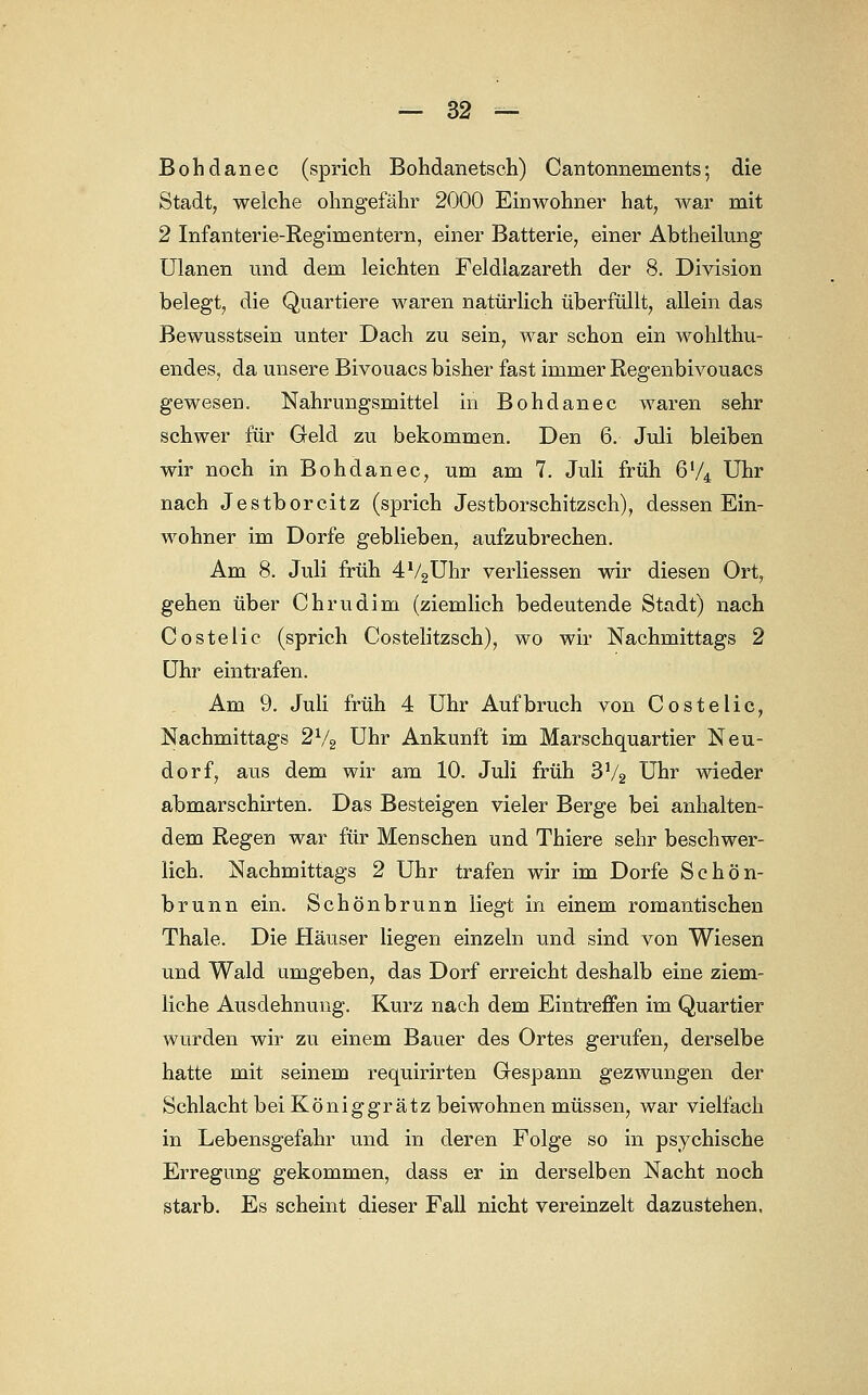 Bohdanec (sprich Bohdanetsch) Cantonneinents; die Stadt, welche ohngefähr 2000 Einwohner hat, war mit 2 Infanterie-Regimentern, einer Batterie, einer Abtheilung Ulanen und dem leichten Feldlazareth der 8. Division belegt, die Quartiere waren natürlich überfüllt, allein das Bewusstsein unter Dach zu sein, war schon ein wohlthu- endes, da unsere Bivouacs bisher fast immer Regenbivouacs gewesen. Nahrungsmittel in Bohdanec waren sehr schwer für Geld zu bekommen. Den 6. Juli bleiben wir noch in Bohdanec, um am 7. Juli früh 6'/4 Uhr nach Jestborcitz (sprich Jestborschitzsch), dessen Ein- wohner im Dorfe geblieben, aufzubrechen. Am 8. Juli früh 4V2Uhr verliessen wir diesen Ort? gehen über Chrudim (ziemlich bedeutende Stadt) nach Costelic (sprich Costelitzsch), wo wir Nachmittags 2 Uhr eintrafen. Am 9. Juli früh 4 Uhr Aufbruch von Costelic, Nachmittags 2V2 Uhr Ankunft im Marschquartier Neu- dorf, aus dem wir am 10. Juli früh 3V2 Uhr wieder abmarschirten. Das Besteigen vieler Berge bei anhalten- dem Regen war für Menschen und Thiere sehr beschwer- lich. Nachmittags 2 Uhr trafen wir im Dorfe Schön- brunn ein. Schönbrunn liegt in einem romantischen Thale. Die Häuser liegen einzeln und sind von Wiesen und Wald umgeben, das Dorf erreicht deshalb eine ziem- liche Ausdehnung. Kurz nach dem Eintreffen im Quartier wurden wir zu einem Bauer des Ortes gerufen, derselbe hatte mit seinem requirirten Gespann gezwungen der Schlacht bei Königgr ätz beiwohnen müssen, war vielfach in Lebensgefahr und in deren Folge so in psychische Erregung gekommen, dass er in derselben Nacht noch starb. Es scheint dieser Fall nicht vereinzelt dazustehen.