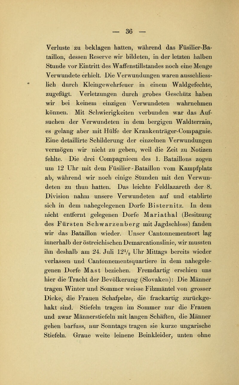 Verluste zu beklagen hatten, während das Füsilier-Ba- taillon, dessen Reserve wir bildeten, in der letzten halben Stunde vor Eintritt des Waffenstillstandes noch eine Menge Verwundete erhielt. Die Verwundungen waren ausschliess- lich durch Kleingewehrfeuer in einem Waldgefechte, zugefügt. Verletzungen durch grobes Geschütz haben wir bei keinem einzigen Verwundeten wahrnehmen können. Mit Schwierigkeiten verbunden war das Auf- suchen der Verwundeten in dem bergigen Waldterrain, es gelang aber mit Hülfe der Krankenträger-Compagnie. Eine detaillirte Schilderung der einzelnen Verwundungen vermögen wir nicht zu geben, weil die Zeit zu Notizen fehlte. Die drei Compagnieen des 1. Bataillons zogen um 12 Uhr mit dem Füsilier - Bataillon vom Kampfplatz ab, während wir noch einige Stunden mit den Verwun- deten zu thun hatten. Das leichte Feldlazareth der 8. Division nahm unsere Verwundeten auf und etablirte sich in dem nahegelegenen Dorfe Bisternitz. In dem nicht entfernt gelegenen Dorfe Mariathal (Besitzung des Fürsten Schwarzenberg mit Jagdschloss) fanden wir das Bataillon wieder. Unser Cantonnementsort lag innerhalb der östreichischen Demarcationslinie, wir mussten ihn deshalb am 24. Juli 12% Uhr Mittags bereits wieder verlassen und Cantonnementsquartiere in dem nahegele- genen Dorfe Mast beziehen. Fremdartig erschien uns hier die Tracht der Bevölkerung (Slovaken): Die Männer tragen Winter und Sommer weisse Filzmäntel von grosser Dicke, die Frauen Schafpelze, die frackartig zurückge- hakt sind. Stiefeln tragen im Sommer nur die Frauen und zwar Männerstiefeln mit langen Schäften, die Männer gehen barfuss, nur Sonntags tragen sie kurze ungarische Stiefeln. Graue weite leinene Beinkleider, unten ohne