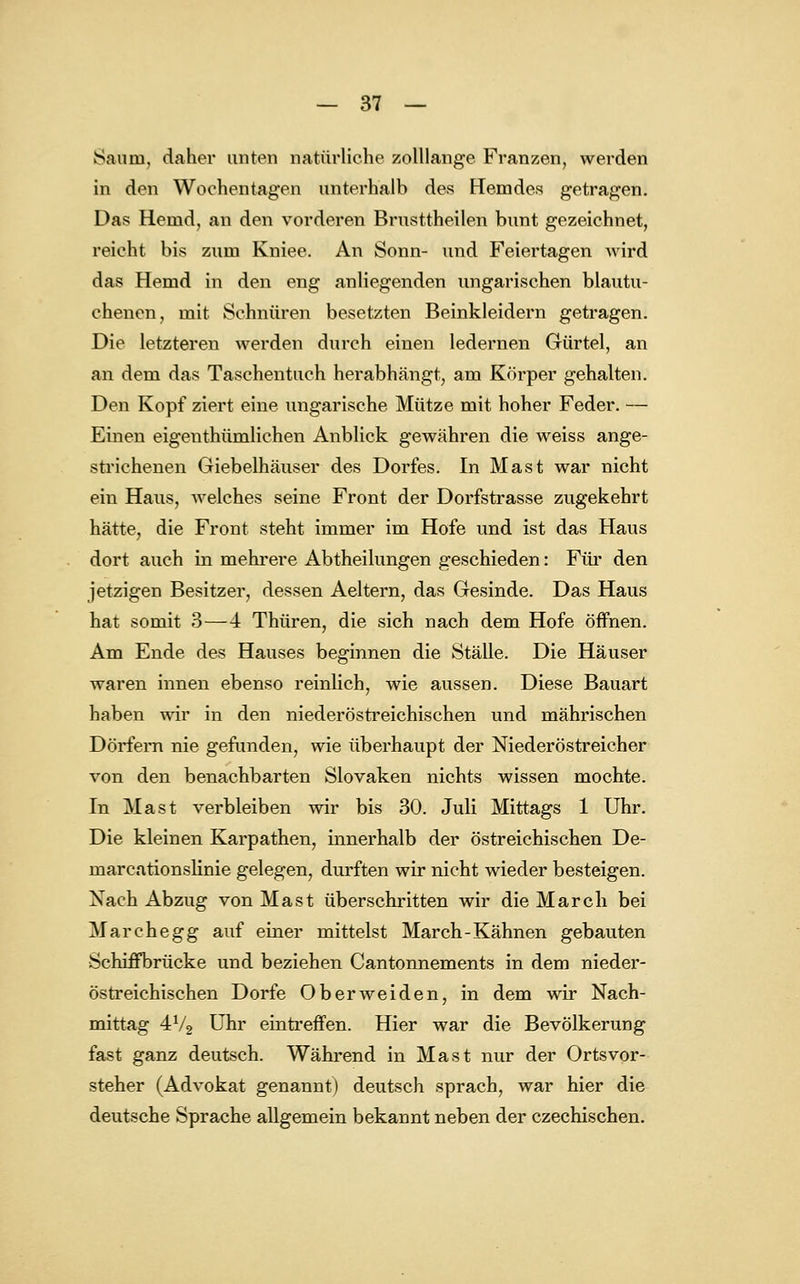 Saum, daher unten natürliche zolllange Franzen, werden in den Wochentagen unterhalb des Hemdes getragen. Das Hemd, an den vorderen Brusttheilen bunt gezeichnet, reicht bis zum Kniee. An Sonn- und Feiertagen wird das Hemd in den eng anliegenden ungarischen blautu- chenen, mit Schnüren besetzten Beinkleidern getragen. Die letzteren werden durch einen ledernen Gürtel, an an dem das Taschentuch herabhängt, am Körper gehalten. Den Kopf ziert eine ungarische Mütze mit hoher Feder. — Einen eigenthümlichen Anblick gewähren die weiss ange- strichenen Giebelhäuser des Dorfes. In Mast war nicht ein Haus, welches seine Front der Dorfstrasse zugekehrt hätte, die Front steht immer im Hofe und ist das Haus dort auch in mehrere Abtheilungen geschieden: Für den jetzigen Besitzer, dessen Aeltern, das Gesinde. Das Haus hat somit 3—4 Thüren, die sich nach dem Hofe öffnen. Am Ende des Hauses beginnen die Ställe. Die Häuser waren innen ebenso reinlich, wie aussen. Diese Bauart haben wir in den niederöstreichischen und mährischen Dörfern nie gefunden, wie überhaupt der Niederöstreicher von den benachbarten Slovaken nichts wissen mochte. In Mast verbleiben wir bis 30. Juli Mittags 1 Uhr. Die kleinen Karpathen, innerhalb der östreichischen De- rnarcationslinie gelegen, durften wir nicht wieder besteigen. Nach Abzug von Mast überschritten wir die March bei Marchegg auf einer mittelst March-Kähnen gebauten Schüfbrücke und beziehen Cantonnements in dem nieder- östreichischen Dorfe Oberweiden, in dem wir Nach- mittag 4V2 Uhr eintreffen. Hier war die Bevölkerung fast ganz deutsch. Während in Mast nur der Ortsvor- steher (Advokat genannt) deutsch sprach, war hier die deutsche Sprache allgemein bekannt neben der czechischen.