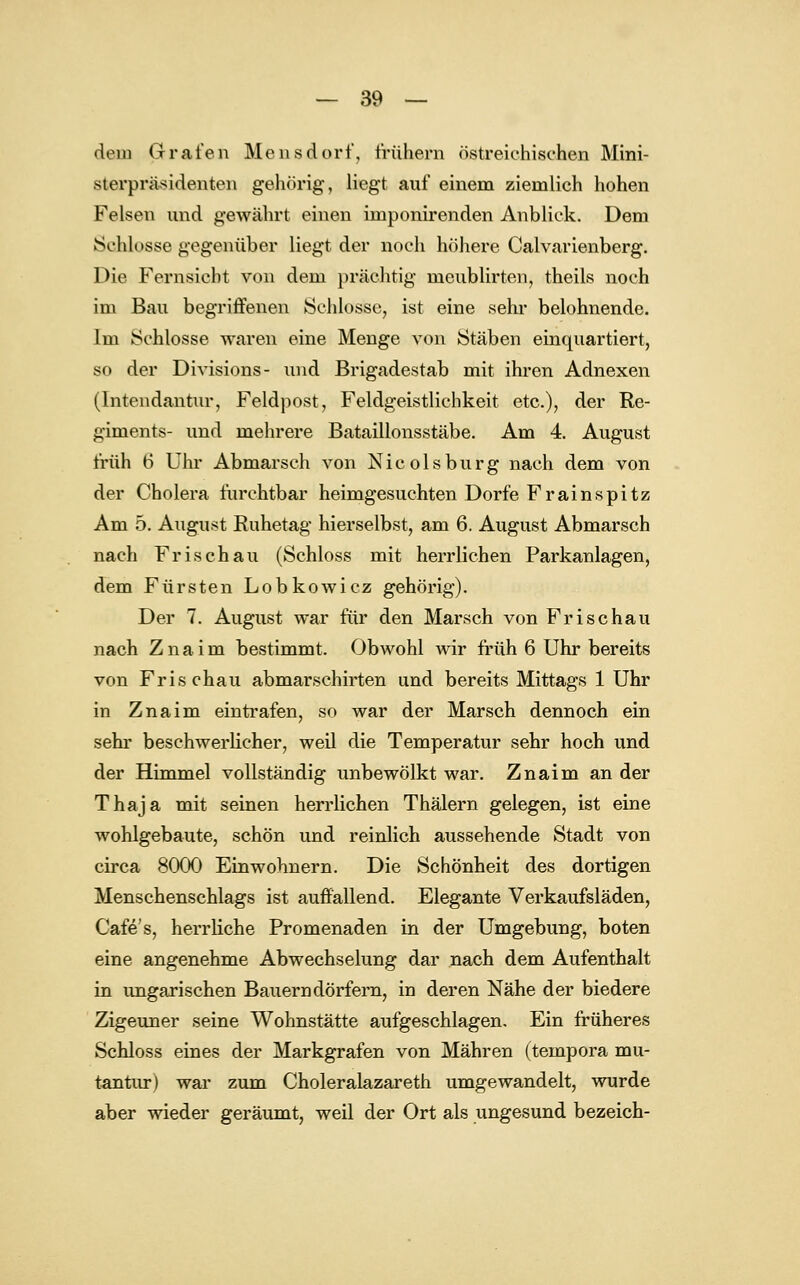 dein Grafen Mensdorf, frühem östreiehisehen Mini- sioipräsidenten gehörig, liegt auf einem ziemlich hohen Felsen und gewährt einen imponirenden Anblick. Dem Schlosse gegenüber liegt der noch höhere Calvarienberg. Die Fernsiebt von dem prächtig meublirten, theils noch im Bau begriffenen Schlosse, ist eine sehr belohnende. Im Schlosse waren eine Menge von Stäben einquartiert, so der Divisions- und Brigadestab mit ihren Adnexen (Intendantur, Feldpost, Feldgeistlichkeit etc.), der Re- giments- und mehrere Bataillonsstäbe. Am 4. August früh 6 Uhr Abmarsch von Nicolsburg nach dem von der Cholera furchtbar heimgesuchten Dorfe Frainspitz Am 5. August Buhetag hierselbst, am 6. August Abmarsch nach Frisch au (Schloss mit herrlichen Parkanlagen, dem Fürsten Lobkowicz gehörig). Der 7. August war für den Marsch von Frischau nach Z n a i m bestimmt. Obwohl wir früh 6 Uhr bereits von Frischau abmarschirten und bereits Mittags 1 Uhr in Znaim eintrafen, so war der Marsch dennoch ein sehr beschwerlicher, weil die Temperatur sehr hoch und der Himmel vollständig unbewölkt war. Znaim an der Thaja mit seinen herrlichen Thälern gelegen, ist eine wohlgebaute, schön und reinlich aussehende Stadt von circa 8000 Einwohnern. Die Schönheit des dortigen Menschenschlags ist auffallend. Elegante Verkaufsläden, Cafe's, herrliche Promenaden in der Umgebung, boten eine angenehme Abwechselung dar nach dem Aufenthalt in ungarischen Bauerndörfern, in deren Nähe der biedere Zigeuner seine Wohnstätte aufgeschlagen. Ein früheres Schloss eines der Markgrafen von Mähren (tempora mu- tantur) war zum Choleralazareth umgewandelt, wurde aber wieder geräumt, weil der Ort als ungesund bezeich-