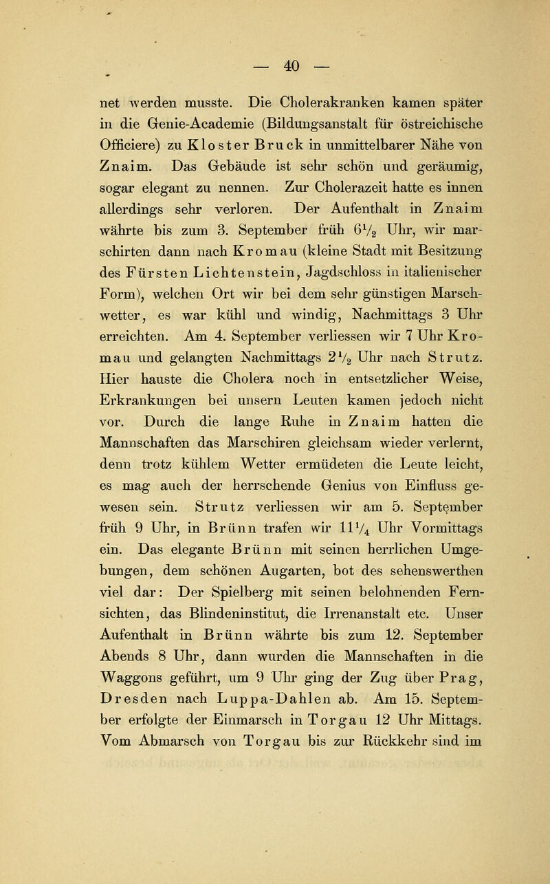 net werden musste. Die Cholerakranken kamen später in die Genie-Academie (Bildungsanstalt für östreichische Officiere) zu Kloster Brück in unmittelbarer Nähe von Znaim. Das Gebäude ist sehr schön und geräumig, sogar elegant zu nennen. Zur Cholerazeit hatte es innen allerdings sehr verloren. Der Aufenthalt in Znaim währte bis zum 3. September früh 672 Uhr, wir mar- schirten dann nach Kromau (kleine Stadt mit Besitzung des Fürsten Lichten stein, Jagdschloss in italienischer Form), welchen Ort wir bei dem sehr günstigen Marsch- wetter, es war kühl und windig, Nachmittags 3 Uhr erreichten. Am 4. September verliessen wir 7 Uhr Kro- mau und gelangten Nachmittags 2l/2 Uhr nach Strutz. Hier hauste die Cholera noch in entsetzlicher Weise, Erkrankungen bei unsern Leuten kamen jedoch nicht vor. Durch die lange Ruhe in Znaim hatten die Mannschaften das Marschiren gleichsam wieder verlernt, denn trotz kühlem Wetter ermüdeten die Leute leicht, es mag auch der herrschende Genius von Einfluss ge- wesen sein. Strutz verliessen wir am 5. September früh 9 Uhr, in Brunn trafen wir HV4 Uhr Vormittags ein. Das elegante Brunn mit seinen herrlichen Umge- bungen, dem schönen Augarten, bot des sehenswerthen viel dar: Der Spielberg mit seinen belohnenden Fern- sichten, das Blindeninstitut, die Irrenanstalt etc. Unser Aufenthalt in Brunn währte bis zum 12. September Abends 8 Uhr, dann wurden die Mannschaften in die Waggons geführt, um 9 Uhr ging der Zug über Prag, Dresden nach Luppa-Dahlen ab. Am 15. Septem- ber erfolgte der Einmarsch in Torgau 12 Uhr Mittags. Vom Abmarsch von Torgau bis zur Rückkehr sind im