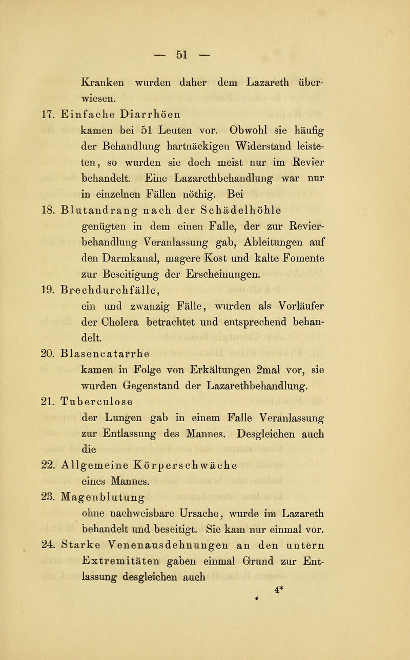 Kranken wurden daher dem Lazareth über- wiesen. 17. Einfache Diarrhöen kamen bei 51 Leuten vor. Obwohl sie häufig der Behandlung hartnäckigen Widerstand leiste- ten, so wurden sie doch meist nur im Revier behandelt. Eine Lazarethbehandlung war nur in einzelnen Fällen nöthig. Bei 18. Blutandrang nach der Schädelhöhle genügten in dem einen Falle, der zur Revier- behandlung Veranlassung gab, Ableitungen auf den Darmkanal, magere Kost und kalte Fomente zur Beseitigung der Erscheinungen. 19. Br-echdurchfälle, ein und zwanzig Fälle, wurden als Vorläufer der Cholera betrachtet und entsprechend behan- delt. 20. Blasencatarrhe kamen in Folge von Erkältungen 2mal vor, sie wurden Gegenstand der Lazarethbehandlung. 21. Tuberculose der Lungen gab in einem Falle Veranlassung zur Entlassung des Mannes. Desgleichen auch die 22. Allgemeine Körperschwäche eines Mannes. 23. Magenblutung ohne nachweisbare Ursache, wurde im Lazareth behandelt und beseitigt. Sie kam nur einmal vor. 24. Starke Venenausdehnungen an den untern Extremitäten gaben einmal Grund zur Ent- lassung desgleichen auch 4*