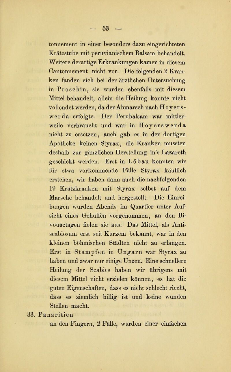 tonnement in einer besonders dazu eingerichteten Krätzstube mit peruvianischem Balsam behandelt. Weitere derartige Erkrankungen kamen in diesem Cantonnement nicht vor. Die folgenden 2 Kran- ken fanden sich bei der ärztlichen Untersuchung inProschin, sie wurden ebenfalls mit diesem Mittel behandelt, allein die Heilung konnte nicht vollendet werden, da der Abmarsch nach Hoyers- werda erfolgte. Der Perubalsam war mittler- weile verbraucht und war in Hoyerswerda nicht zu ersetzen, auch gab es in der dortigen Apotheke keinen Styrax, die Kranken mussten deshalb zur gänzlichen Herstellung in's Lazareth geschickt werden. Erst in Löbau konnten wir für etwa vorkommende Fälle Styrax käuflich erstehen, wir haben dann auch die nachfolgenden 19 Krätzkranken mit Styrax selbst auf dem Marsche behandelt und hergestellt. Die Einrei- bungen wurden Abends im Quartier unter Auf- sicht eines Grehülfen vorgenommen, an den Bi- vouactagen fielen sie aus. Das Mittel, als Anti- scabiosum erst seit Kurzem bekannt, war in den kleinen böhmischen Städten nicht zu erlangen. Erst in Stampfen in Ungarn war Styrax zu haben und zwar nur einige Unzen. Eine schnellere Heilung der Scabies haben wir übrigens mit diesem Mittel nicht erzielen können, es hat die guten Eigenschaften, dass es nicht schlecht riecht, dass es ziemlich billig ist und keine wunden Stellen macht. 33. Panaritien an den Fingern, 2 Fälle, wurden einer einfachen