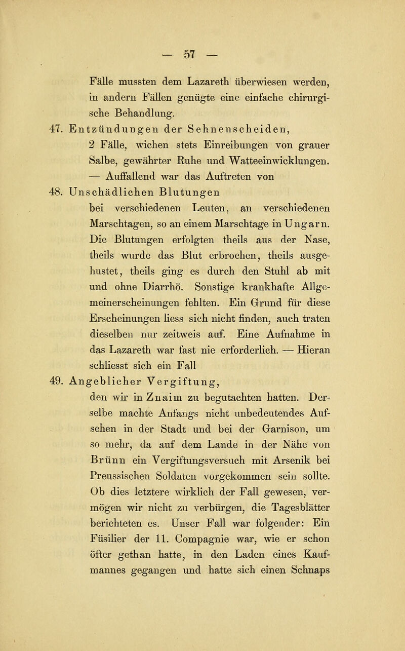 Fälle mussten dem Lazareth überwiesen werden, in andern Fällen gentigte eine einfache chirurgi- sche Behandlung. 47. Entzündungen der Sehnenscheiden, 2 Fälle, wichen stets Einreibungen von grauer Salbe, gewährter Ruhe und Watteeinwicklungen. — Auffallend war das Auftreten von 48. Unschädlichen Blutungen bei verschiedenen Leuten, an verschiedenen Marschtagen, so an einem Marschtage in Ungarn. Die Blutungen erfolgten theils aus der Nase, theils wurde das Blut erbrochen, theils ausge- hustet, theils ging es durch den Stuhl ab mit und ohne DiarrhÖ. Sonstige krankhafte Allge- meiners cheinungen fehlten. Ein Grund für diese Erscheinungen Hess sich nicht finden, auch traten dieselben nur zeitweis auf. Eine Aufnahme in das Lazareth war fast nie erforderlich. — Hieran schliesst sich ein Fall 49. Angeblicher Vergiftung, den wir in Znaim zu begutachten hatten. Der- selbe machte Anfangs nicht unbedeutendes Auf- sehen in der Stadt und bei der Garnison, um so mehr, da auf dem Lande in der Nähe von Brunn ein Vergiftungsversuch mit Arsenik bei Preussischen Soldaten vorgekommen sein sollte. Ob dies letztere wirklich der Fall gewesen, ver- mögen wir nicht zu verbürgen, die Tagesblätter berichteten es. Unser Fall war folgender: Ein Füsilier der 11. Compagnie war, wie er schon öfter gethan hatte, in den Laden eines Kauf- mannes gegangen und hatte sich einen Schnaps