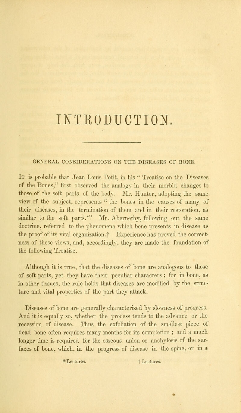 INTRODUCTION. GENERAL CONSIDERATIONS ON THE DISEASES OF BONE It is probable that Jean Louis Petit, in his  Treatise on the Diseases of the Bones, first observed the analogy in their morbid changes to those of the soft parts of the body. Mr. Hunter, adopting the same view of the subject, represents  the bones in the causes of many of their diseases, in the termination of them and in their restoration, as similar to the soft parts.* Mr. Abernethy, following out the same doctrine, referred to the phenomena which bone presents in disease as the proof of its vital organization.! Experience has proved the correct- ness of these views, and, accordingly, they are made the foundation of the following Treatise. Although it is true, that the diseases of bone are analogous to those of soft parts, yet they have their peculiar characters ; for in bone, as in other tissues, the rule holds that diseases are modified by the struc- ture and vital properties of the part they attack. Diseases of bone are generally characterized by slowness of progress. And it is equally so, whether the process tends to the advance or the recession of disease. Thus the exfoliation of the smallest piece of dead bone often requires many months for its completion ; and a much longer time is required for the osseous union or anchylosis of the sur- faces of bone, which, in the progress of disease in the spine, or in a * Lectures. t Lectures.