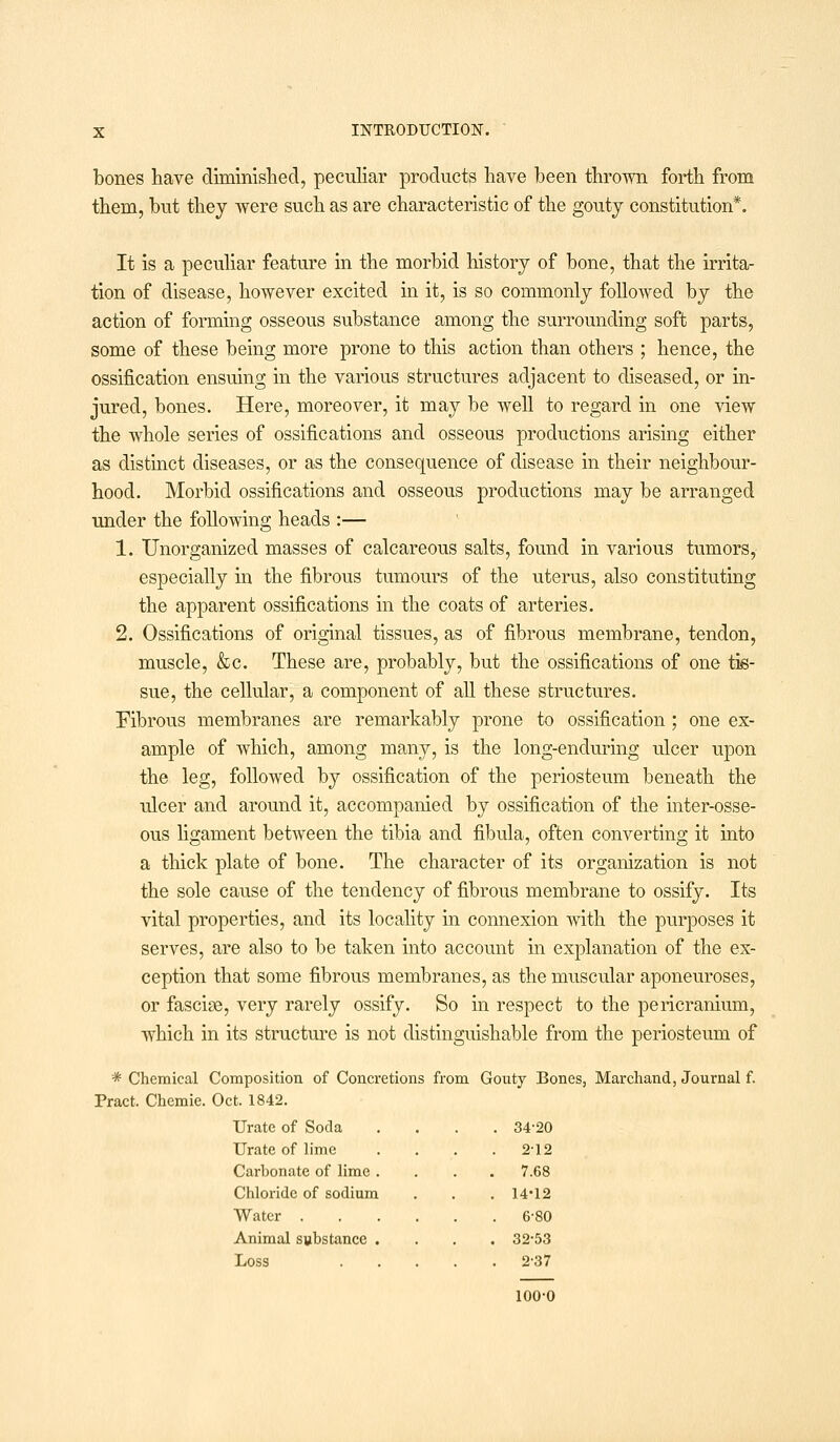 bones have diminished, peculiar products have been thrown forth from them, but they were such as are characteristic of the gouty constitution*. It is a peculiar feature in the morbid history of bone, that the irrita- tion of disease, however excited in it, is so commonly followed by the action of forming osseous substance among the surrounding soft parts, some of these being more prone to this action than others ; hence, the ossification ensuing in the various structures adjacent to diseased, or in- jured, bones. Here, moreover, it may be well to regard in one view the whole series of ossifications and osseous productions arising either as distinct diseases, or as the consequence of disease in their neighbour- hood. Morbid ossifications and osseous productions may be arranged under the following heads :— 1. Unorganized masses of calcareous salts, found in various tumors, especially in the fibrous tumours of the uterus, also constituting the apparent ossifications in the coats of arteries. 2. Ossifications of original tissues, as of fibrous membrane, tendon, muscle, &c. These are, probably, but the ossifications of one tis- sue, the cellular, a component of all these structures. Fibrous membranes are remarkably prone to ossification ; one ex- ample of which, among many, is the long-enduring ulcer upon the leg, followed by ossification of the periosteum beneath the ulcer and around it, accompanied by ossification of the inter-osse- ous ligament between the tibia and fibula, often converting it into a thick plate of bone. The character of its organization is not the sole cause of the tendency of fibrous membrane to ossify. Its vital properties, and its locality in connexion with the purposes it serves, are also to be taken into account in explanation of the ex- ception that some fibrous membranes, as the muscular aponeuroses, or fasciae, very rarely ossify. So in respect to the pericranium, which in its structure is not distinguishable from the periosteum of * Chemical Composition of Concretions from Gouty Bones, Marchand, Journal f. Pract. Chemie. Oct. 1842. Urate of Soda .... 34-20 Urate of lime Carbonate of lime . Chloride of sodium Water . Animal substance . Loss 212 7.68 14-12 6-80 32-53 2-37 100-0