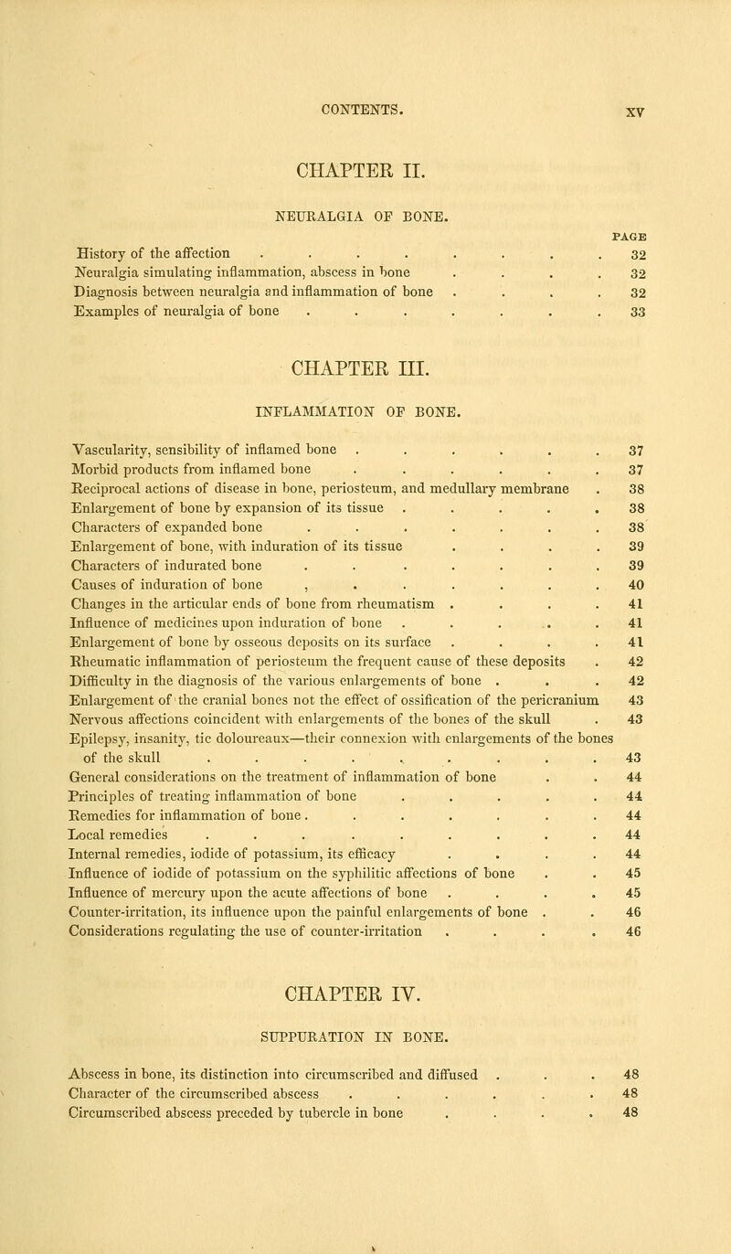 CHAPTER II. NEURALGIA OF BONE. History of the affection .... Neuralgia simulating inflammation, abscess in bone Diagnosis between neuralgia and inflammation of bone Examples of neuralgia of bone PAGE 32 32 32 33 CHAPTER III. INFLAMMATION OF BONE. Vascularity, sensibility of inflamed bone ...... 37 Morbid products from inflamed bone ...... 37 Reciprocal actions of disease in bone, periosteum, and medullary membrane . 38 Enlargement of bone by expansion of its tissue . . . . .38 Characters of expanded bone ....... 38 Enlargement of bone, with induration of its tissue . . . .39 Characters of indurated bone . . ..... 39 Causes of induration of bone ....... 40 Changes in the articular ends of bone from rheumatism . . . .41 Influence of medicines upon induration of bone . . . .. .41 Enlargement of bone by osseous deposits on its surface . . . .41 Rheumatic inflammation of periosteum the frequent cause of these deposits . 42 Difficulty in the diagnosis of the various enlargements of bone . . .42 Enlargement of the cranial bones not the effect of ossification of the pericranium 43 Nervous affections coincident with enlargements of the bones of the skull . 43 Epilepsy, insanity, tic doloureaux—their connexion with enlargements of the bones of the skull . . . .... . . .43 General considerations on the treatment of inflammation of bone . . 44 Principles of treating inflammation of bone . . . . .44 Remedies for inflammation of bone ....... 44 Local remedies ......... 44 Internal remedies, iodide of potassium, its efficacy . . . .44 Influence of iodide of potassium on the syphilitic affections of bone . . 45 Influence of mercury upon the acute affections of bone . . . .45 Counter-irritation, its influence upon the painful enlargements of bone . . 46 Considerations regulating the use of counter-irritation . . . .46 CHAPTER IV. SUPPURATION IN BONE. Abscess in bone, its distinction into circumscribed and diffused Character of the circumscribed abscess Circumscribed abscess preceded by tubercle in bone 48 48 48