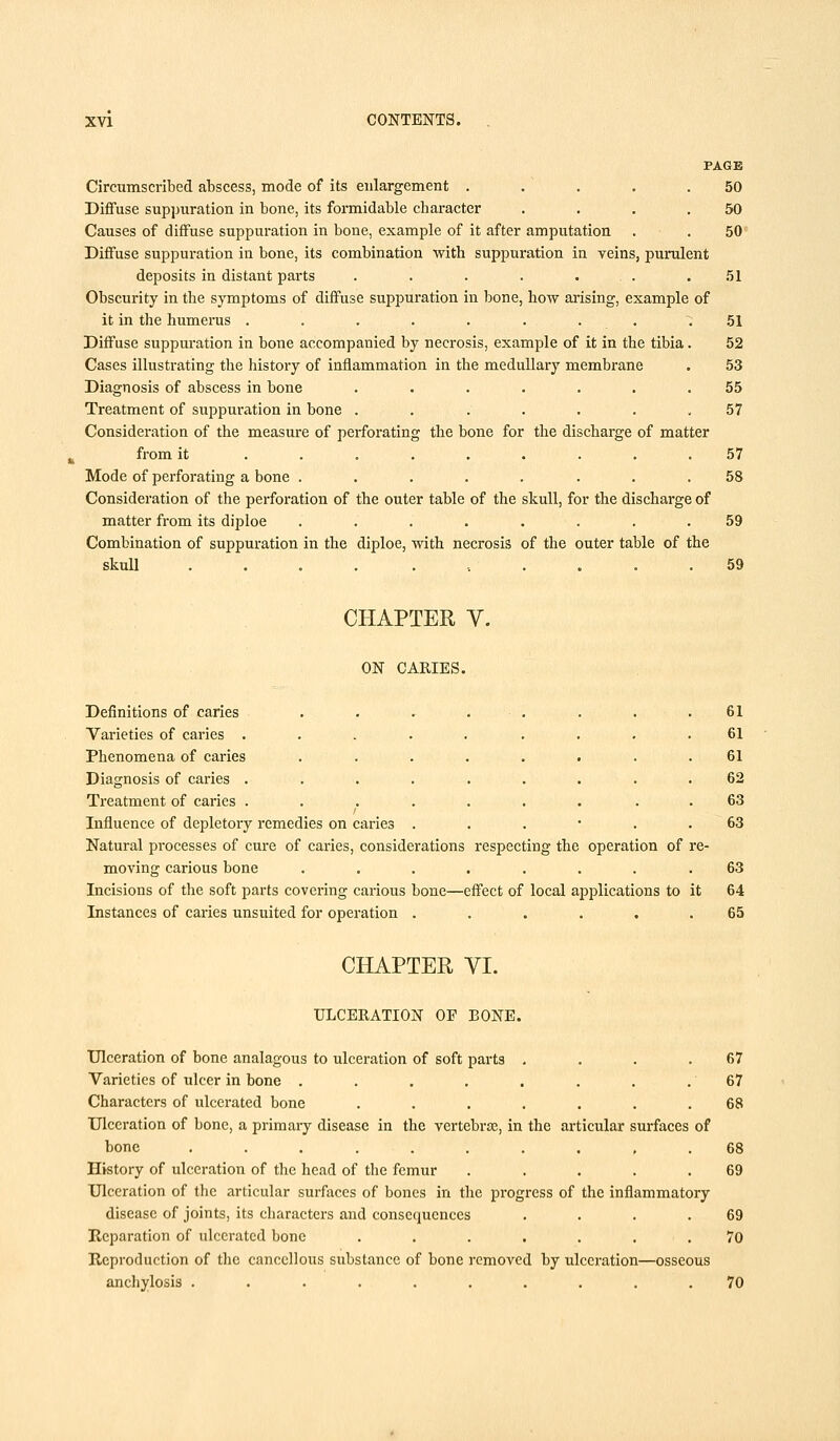 PAGE Circumscribed abscess, mode of its enlargement . .' . . .50 Diffuse suppuration in bone, its formidable character .... 50 Causes of diffuse suppuration in bone, example of it after amputation . . 50 Diffuse suppuration in bone, its combination with suppuration iu veins, purulent deposits in distant parts . . . . ... .51 Obscurity in the symptoms of diffuse suppuration in bone, how arising, example of it in the humerus ......... 51 Diffuse suppuration in bone accompanied by necrosis, example of it in the tibia. 52 Cases illustrating the history of inflammation in the medullary membrane . 53 Diagnosis of abscess in bone ....... 55 Treatment of suppuration in bone . . . . . . .57 Consideration of the measure of perforating the bone for the discharge of matter from it ......... 57 Mode of perforating a bone ........ 58 Consideration of the perforation of the outer table of the skull, for the discharge of matter from its diploe ........ 59 Combination of suppuration in the diploe, with necrosis of the outer table of the skull 59 CHAPTER V. ON CARIES. Definitions of caries . . . • . Varieties of caries ...... Phenomena of caries ..... Diagnosis of caries ...... Treatment of caries ...... Influence of depletory remedies on caries . Natural processes of cure of caries, considerations respecting the operation of moving carious bone ....... Incisions of the soft parts covering carious bone—effect of local applications to 61 61 61 62 63 63 63 64 Instances of caries unsuited for operation ...... 65 CHAPTER VI. ULCERATION OF BONE. Ulceration of bone analagous to ulceration of soft parts . . . .67 Varieties of ulcer in bone ........ 67 Characters of ulcerated bone ....... 68 Ulceration of bone, a primary disease in the vertebras, in the articular surfaces of hone .......... 68 History of ulceration of the head of the femur ..... 69 Ulceration of the articular surfaces of bones in the progress of the inflammatory disease of joints, its characters and consequences . . . .69 Reparation of ulcerated bone ....... 70 Reproduction of the cancellous substance of bone removed by ulceration—osseous anchylosis .......... 70