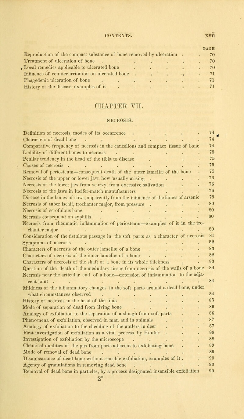 Reproduction of the compact substance of bone removed by ulceration Treatment of ulceration of bone .... , Local remedies applicable to ulcerated bone Influence of counter-irritation on ulcerated bone Phagedenic ulceration of bone .... History of the disease, examples of it PAGE 70 70 70 71 71 71 CHAPTER VII. NECROSIS. Definition of necrosis, modes of its occurrence ..... Characters of dead bone ........ Comparative frequency of necrosis in the cancellous and compact tissue of bone Liability of different bones to necrosis . ..... Peuliar tendency in the head of the tibia to disease .... Causes of necrosis ......... Removal of periosteum—consequent death of the outer lamellas of the bone Necrosis of the upper or lower jaw, how usually arising .... Necrosis of the lower jaw from scurvy, from excessive salivation . Necrosis of the jaws in lucifer-match manufacturers .... Disease in the bones of cows, apparently from the influence of the fumes of arsenic Necrosis of tuber ischii, trochanter major, from pressure . Necrosis of scrofulous bone ....... Necrosis consequent on syphilis ....... Necrosis from rheumatic inflammation of periosteum—examples of it in the tro- chanter major ......... Consideration of the fistulous passage in the soft parts as a character of necrosis Symptoms of necrosis ........ Characters of necrosis of the outer lamella} of a bone . Characters of necrosis of the inner lamella of a bone . Characters of necrosis of the shaft of a bone in its whole thickness , Question of the death of the medullary tissue from necrosis of the walls of a bone Necrosis near the articular end of a bone—extension of inflammation to the adja- cent joint .......... Mildness of the inflammatory changes in the soft parts around a dead bone, under what circumstances observed ..... History of necrosis in the head of the tibia Mode of separation of dead from living bone Analogy of exfoliation to the separation of a slough from soft parts Phenomena of exfoliation, observed in man and in animals Analogy of exfoliation to the shedding of the antlers in deer Pirst investigation of exfoliation as a vital process, by Hunter Investigation of exfoliation by the microscope Chemical qualities of the pus from parts adjacent to exfoliating bone Mode of removal of dead bone ..... Disappearance of dead bone without sensible exfoliation, examples of it Agency of granulations in removing dead bone Removal of dead bone in particles, by a process designated insensible exfoliation 74 74 74 75 75 75 75 76 76 76 79 80 80 80 80 81 82 83 82 83 84 84 8r> 86 86 87 87 89 89 90 90 90