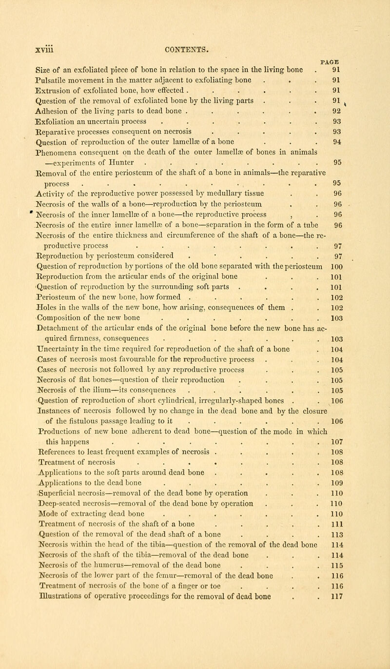 PAGE Size of an exfoliated piece of bone in relation to the space in the living bone . 91 Pulsatile movement in the matter adjacent to exfoliating bone . . .91 Extrusion of exfoliated bone, how effected ...... 91 Question of the removal of exfoliated bone by the living parts . . . 91 , Adhesion of the living parts to dead bone ...... 92 Exfoliation an uncertain process ....... 93 Reparative processes consequent on necrosis ..... 93 Question of reproduction of the outer lamella? of a bone . . .94 Phenomena consequent on the death of the outer lamella? of bones in animals —experiments of Hunter . . . . . . 95 Removal of the entire periosteum of the shaft of a bone in animals—the reparative process .......... 95 -Activity of the reproductive power possessed by medullary tissue . . 96 Necrosis of the walls of a bone—reproduction by the periosteum . . 96 ' Necrosis of the inner lamella? of a bone—the reproductive process , . 96 Necrosis of the entire inner lamella? of a bone—separation in the form of a tube 96 Necrosis of the entire thickness and circumference of the shaft of a bone—the re- productive process ........ 97 Reproduction by periosteum considered .*.... 97 Question of reproduction by portions of the old bone separated with the periosteum 100 Reproduction from the articular ends of the original bone . . . 101 ■Question of reproduction by the surrounding soft parts .... 101 Periosteum of the new bone, how formed ...... 102 Holes in the walls of the new bone, how arising, consequences of them . .102 Composition of the new bone ....... 103 Detachment of the articular ends of the original bone before the new bone has ac- quired firmness, consequences ....... 103 Uncertainty in the time required for reproduction of the shaft of a bone . 104 ■ Cases of necrosis most favourable for the reproductive process . . . 104 Cases of necrosis not followed by any reproductive process . . .105 Necrosis of flat bones—question of their reproduction . . . .105 Necrosis of the ilium—its consequences . . . . . .105 Question of reproduction of short cylindrical, irregularly-shaped bones . . 106 Instances of necrosis followed by no change in the dead bone and by the closure of the fistulous passage leading to it . . . . . . 106 Productions of new bone adherent to dead bone—question of the mode in which this happens ......... 107 References to least frequent examples of necrosis ..... 108 Treatment of necrosis . . . . . . . .108 Applications to the soft parts around dead bone . . . . .108 Applications to the dead bone ....... 109 1 Superficial necrosis—removal of the dead bone by operation . . . 110 Deep-seated necrosis—removal of the dead bone by operation . . .110 Mode of extracting dead bone . . . . . . .110 Treatment of necrosis of the shaft of a bone . . . . .Ill Question of the removal of the dead shaft of a bone . . . .113 Necrosis within the head of the tibia—question of the removal of the dead bone 114 Necrosis of the shaft of the tibia—removal of the dead bone . . .114 Necrosis of the humerus—removal of the dead bone . . . .115 Necrosis of the lower part of the femur—removal of the dead bone . . 116 Treatment of necrosis of the bone of a finger or toe . . . .116 Illustrations of operative proceedings for the removal of dead bone . . 117