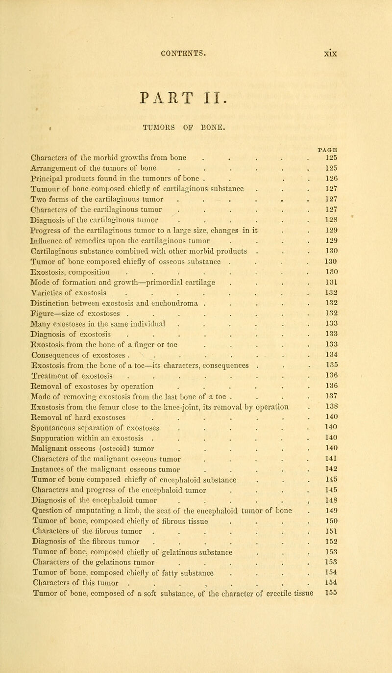 PART II. TUMORS OF BONE. PAGE Characters of the morbid growths from bone ..... 125 Arrangement of the tumors of bone . . . . . =125 Principal products found in the tumours of bone . . . . 126 Tumour of bone composed chiefly of cartilaginous substance . . .127 Two forms of the cartilaginous tumor . . . . . .127 Characters of the cartilaginous tumor ...... 127 Diagnosis of the cartilaginous tumor ...... 128 Progress of the cartilaginous tumor to a large size, changes in it . . 129 Influence of remedies upon the cartilaginous tumor . . . .129 Cartilaginous substance combined with other morbid products . . .130 Tumor of bone composed chiefly of osseous substance .... 130 Exostosis, composition ........ 130 Mode of formation and growth—primordial cartilage . . . .131 Varieties of exostosis . . . . . . . . 132 Distinction between exostosis and enchondroma ..... 132 Figure—size of exostoses ........ 132 Many exostoses in the same individual .... . . 133 Diagnosis of exostosis . . . . . . . .133 Exostosis from the bone of a finger or toe . . . . . 133 Consequences of exostoses . . . . . . - ■ 134 Exostosis from the bone of a toe—its characters, consequences . . . 135 Treatment of exostosis . . . . . . . .136 Eemoval of exostoses by operation ...... 136 Mode of removing exostosis from the last bone of a toe . . . . 137 Exostosis from the femur close to the knee-joint, its removal by operation . 138 Eemoval of hard exostoses ....... 140 Spontaneous separation of exostoses ...... 140 Suppuration within an exostosis ....... 140 Malignant osseous (osteoid) tumor ...... 140 Characters of the malignant osseous tumor ..... 141 Instances of the malignant osseous tumor ..... 142 Tumor of bone composed chiefly of encephaloid substance . . . 145 Characters and progress of the encephaloid tumor .... 145 Diagnosis of the encephaloid tumor ...... 148 Question of amputating a limb, the seat of the encephaloid tumor of bone . 149 Tumor of bone, composed chiefly of fibrous tissue . . . .150 Characters of the fibrous tumor . . . . . . .151 Diagnosis of the fibrous tumor . . . . . . .152 Tumor of bone, composed chiefly of gelatinous substance . . .153 Characters of the gelatinous tumor . . . . . .153 Tumor of bone, composed chiefly of fatty substance . . . .154 Characters of this tumor . . . , . . . .154 Tumor of bone, composed of a soft substance, of the character of erectile tissue 155