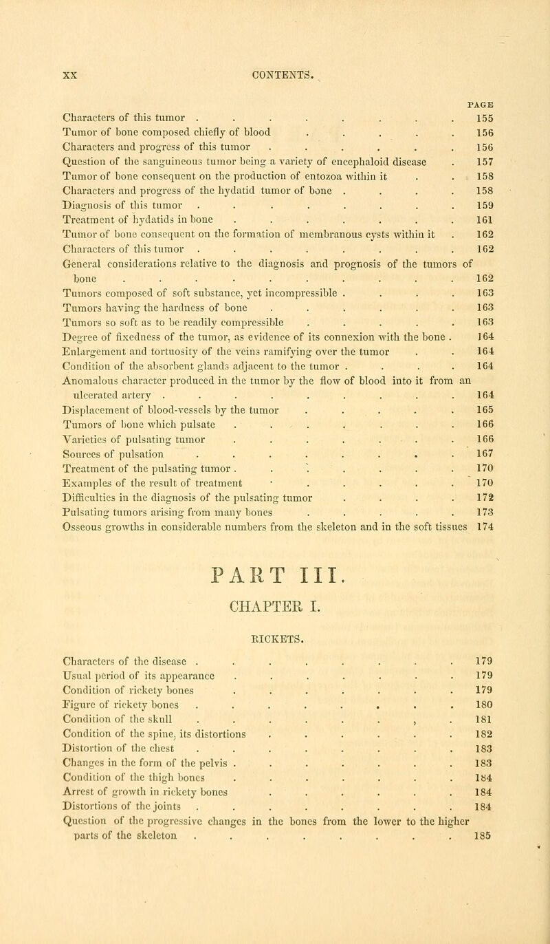 PAGE Characters of this tumor . . . . . . . .155 Tumor of bone composed chiefly of blood . . . . .156 Characters and progress of this tumor . . . . . .156 Question of the sanguineous tumor being a variety of encephaloid disease . 157 Tumor of bone consequent on the production of entozoa within it . . 158 Characters and progress of the hydatid tumor of bone . . . .158 Diagnosis of this tumor . . . . . . . .159 Treatment of hydatids in bone ....... 161 Tumor of bone consequent on the formation of membranous cysts within it . 162 Characters of this tumor . . . . . . . .162 General considerations relative to the diagnosis and prognosis of the tumors of bone .......... 162 Tumors composed of soft substance, yet incompressible . . . .163 Tumors having the hardness of bone . . . . . .163 Tumors so soft as to be readily compressible . . . . .163 Degree of fixedness of the tumor, as evidence of its connexion with the bone . 164 Enlargement and tortuosity of the veins ramifying over the tumor . . 164 Condition of the absorbent glands adjacent to the tumor .... 164 Anomalous character produced in the tumor by the flow of blood into it from an ulcerated artery . . . . . . . . .164 Displacement of blood-vessels by the tumor . . . . .165 Tumors of bone which pulsate . . . . . . .166 Varieties of pulsating tumor . . . . . . .166 Sources of pulsation ........ 167 Treatment of the pulsating tumor. . . . . .170 Examples of the result of treatment • . . . . .170 Difficulties in the diagnosis of the pulsating tumor . . . .172 Pulsating tumors arising from many bones ...... 173 Osseous growths in considerable numbers from the skeleton and in the soft tissues 174 ART III. CHAPTER I. RICKETS. Characters of the disease . Usual period of its appearance Condition of rickety bones Figure of rickety bones Condition of the skull Condition of the spine, its distortions Distortion of the chest Changes in the form of the pelvis . Condition of the thigh bones Arrest of growth in rickety bones Distortions of the joint3 179 179 179 180 181 182 183 183 184 184 184 Question of the progressive changes in the bones from the lower to the higher parts of the skeleton . . . . . . . .185