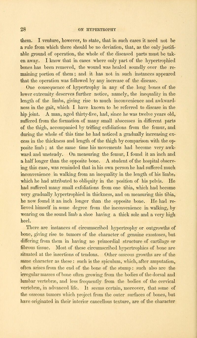 them. I venture, however, to state, that in such cases it need not be a rule from which there should be no deviation, that, as the only justifi- able ground of operation, the whole of the diseased parts must be tak- en away. I know that in cases where only part of the hypertrophied bones has been removed, the wound was healed soundly over the re- maining portion of them; and it has not in such instances appeared that the operation was followed by any increase of the disease. One consequence of hypertrophy in any of the long bones of the lower extremity deserves further notice, namely, the inequality in the length of the limbs, giving rise to much inconvenience and awkward- ness in the gait, which I have known to be referred to disease in the hip joint. A man, aged thirty-five, had, since he was twelve years old, suffered from the formation of many small abscesses in different parts of the thigh, accompanied by trifling exfoliations from the femur, and during the Avhole of this time he had noticed a gradually increasing ex- cess in the thickness and length of the thigh by comparison with the op- posite limb ; at the same time his movements had become very awk- ward and unsteady. On measuring the femur, I found it an inch and a half longer than the opposite bone. A student of the hospital observ- ing this case, was reminded that in his own person he had suffered much inconvenience in walking from an inequality in the length of his limbs > which he had attributed to obliquity in the position of his pelvis. He had suffered many small exfoliations from one tibia, which had become very gradually hypertrophied in thickness, and on measuring this tibia, he now found it an inch longer than the opposite bone. He had re- lieved himself in some degree from the inconvenience in walking, by wearing on the sound limb a shoe having a thick sole and a very high heel. There are instances of circumscribed hypertrophy or outgrowths of bone, giving rise to tumors of the character of genuine exostoses, but differing from them in having no primordial structure of cartilage or fibrous tissue. Most of these circumscribed hypertrophies of bone are situated at the insertions of tendons. Other osseous growths are of the same character as these : such is the spiculum, which, after amputation, often arises from the end of the bone of the stump: such also are the irregular masses of bone often growing from the bodies of the dorsal and lumbar vertebrae, and less frequently from the bodies of the cervical vertebrae, in advanced life. It seems certain, moreover, that some of the osseous tumors which project from the outer surfaces of bones, but have originated in their interior cancellous texture, are of the character