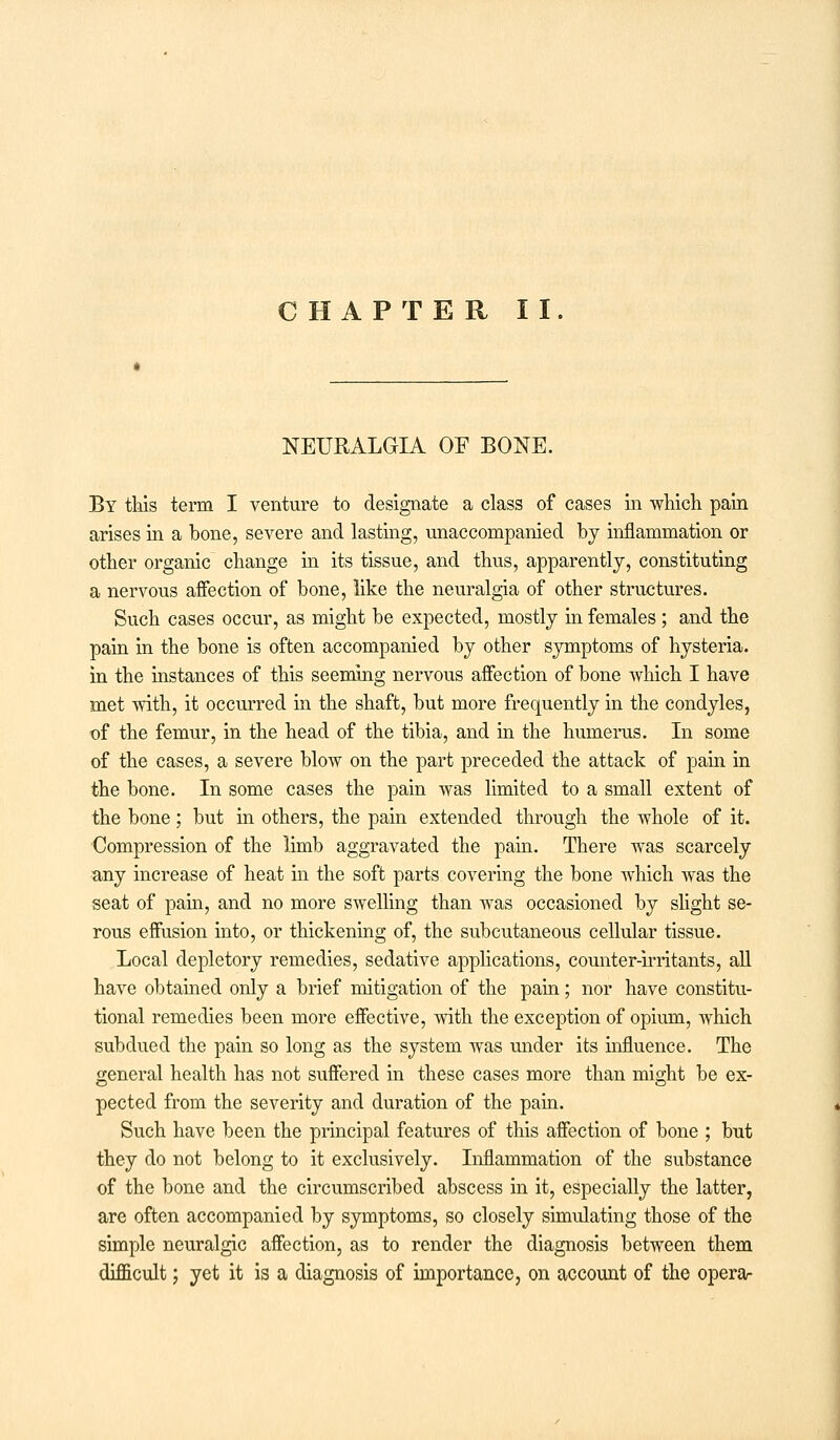 NEURALGIA OF BONE. By this term I venture to designate a class of cases in which pain arises in a bone, severe and lasting, unaccompanied by inflammation or other organic change in its tissue, and thus, apparently, constituting a nervous affection of bone, like the neuralgia of other structures. Such cases occur, as might be expected, mostly in females ; and the pain in the bone is often accompanied by other symptoms of hysteria, in the instances of this seeming nervous affection of bone which I have met with, it occurred in the shaft, but more frequently in the condyles, of the femur, in the head of the tibia, and in the humerus. In some of the cases, a severe blow on the part preceded the attack of pain in the bone. In some cases the pain was limited to a small extent of the bone; but in others, the pain extended through the whole of it. Compression of the limb aggravated the pain. There was scarcely any increase of heat in the soft parts covering the bone which was the seat of pain, and no more swelling than was occasioned by slight se- rous effusion into, or thickening of, the subcutaneous cellular tissue. Local depletory remedies, sedative applications, counter-irritants, all have obtained only a brief mitigation of the pain; nor have constitu- tional remedies been more effective, with the exception of opium, which subdued the pain so long as the system was under its influence. The general health has not suffered in these cases more than might be ex- pected from the severity and duration of the pain. Such have been the principal features of this affection of bone ; but they do not belong to it exclusively. Inflammation of the substance of the bone and the circumscribed abscess in it, especially the latter, are often accompanied by symptoms, so closely simulating those of the simple neuralgic affection, as to render the diagnosis between them difficult; yet it is a diagnosis of importance, on account of the opera-