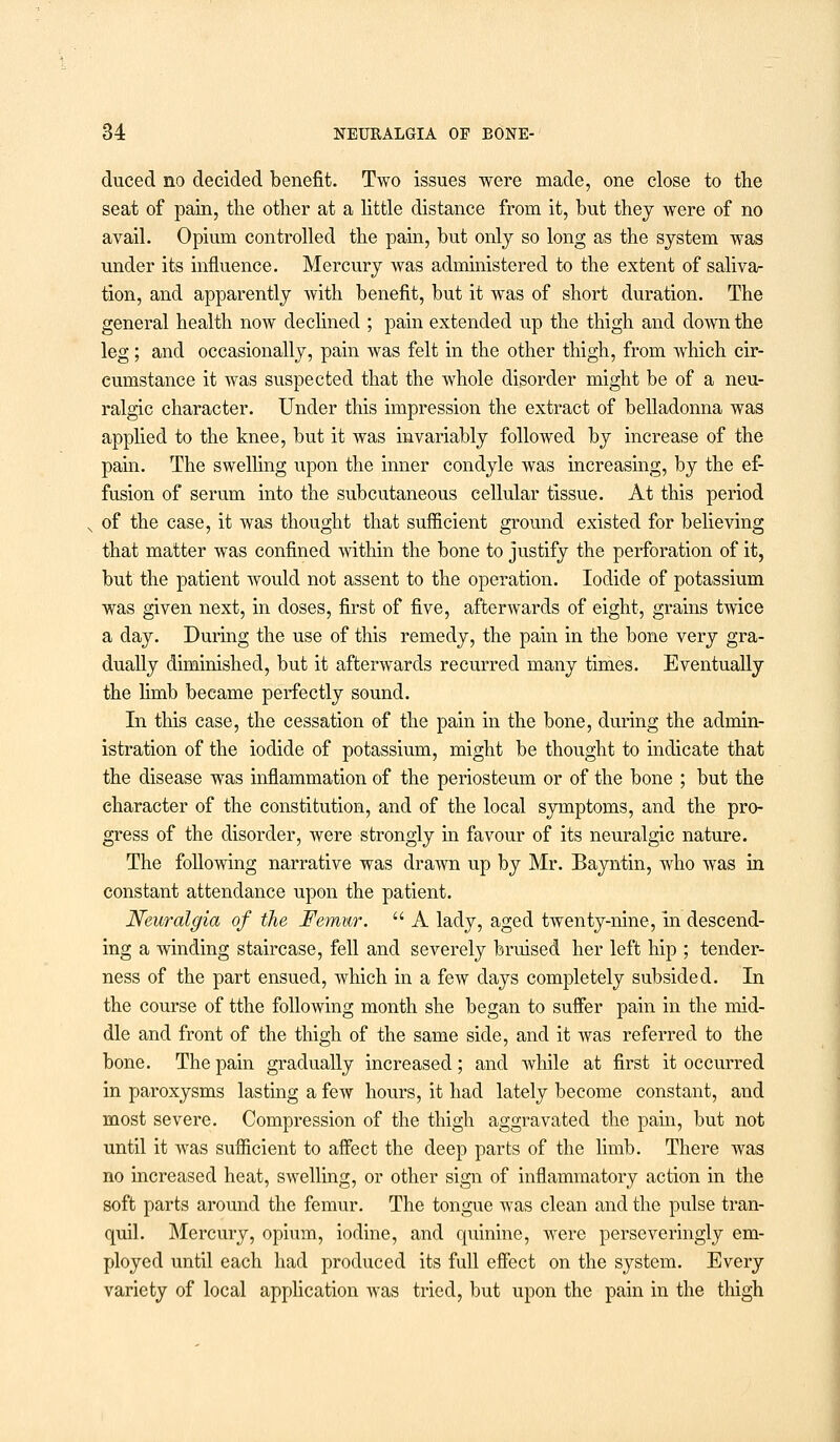 duced no decided benefit. Two issues were made, one close to the seat of pain, the other at a little distance from it, but they were of no avail. Opium controlled the pain, but only so long as the system was under its influence. Mercury was administered to the extent of saliva- tion, and apparently with benefit, but it was of short duration. The general health now declined ; pain extended up the thigh and down the leg; and occasionally, pain was felt in the other thigh, from which cir- cumstance it was suspected that the whole disorder might be of a neu- ralgic character. Under this impression the extract of belladonna was applied to the knee, but it was invariably followed by increase of the pain. The swelling upon the inner condyle was increasing, by the ef- fusion of serum into the subcutaneous cellular tissue. At this period of the case, it was thought that sufficient ground existed for believing that matter was confined within the bone to justify the perforation of it, but the patient would not assent to the operation. Iodide of potassium was given next, in doses, first of five, afterwards of eight, grains twice a day. During the use of this remedy, the pain in the bone very gra- dually diminished, but it afterwards recurred many times. Eventually the limb became perfectly sound. In this case, the cessation of the pain in the bone, during the admin- istration of the iodide of potassium, might be thought to indicate that the disease was inflammation of the periosteum or of the bone ; but the character of the constitution, and of the local symptoms, and the pro- gress of the disorder, were strongly in favour of its neuralgic nature. The following narrative was drawn up by Mr. Bayntin, who was in constant attendance upon the patient. Neuralgia of the Femur.  A lady, aged twenty-nine, in descend- ing a winding staircase, fell and severely bruised her left hip ; tender- ness of the part ensued, which in a few days completely subsided. In the course of tthe following month she began to suffer pain in the mid- dle and front of the thigh of the same side, and it was referred to the bone. The pain gradually increased; and while at first it occurred in paroxysms lasting a few hours, it had lately become constant, and most severe. Compression of the thigh aggravated the pain, but not until it was sufficient to affect the deep parts of the limb. There was no increased heat, swelling, or other sign of inflammatory action in the soft parts around the femur. The tongue was clean and the pulse tran- quil. Mercury, opium, iodine, and quinine, were perseveringly em- ployed until each had produced its full effect on the system. Every variety of local application was tried, but upon the pain in the thigh