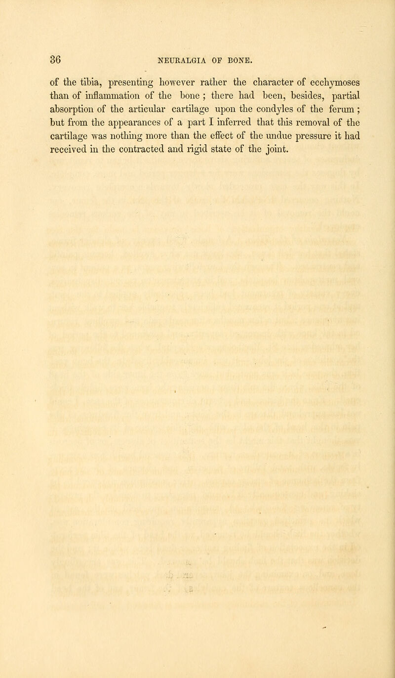 of the tibia, presenting however rather the character of ecchymoses than of inflammation of the bone ; there had been, besides, partial absorption of the articular cartilage upon the condyles of the ferum; but from the appearances of a part I inferred that this removal of the cartilage was nothing more than the effect of the undue pressure it had received in the contracted and rigid state of the joint.