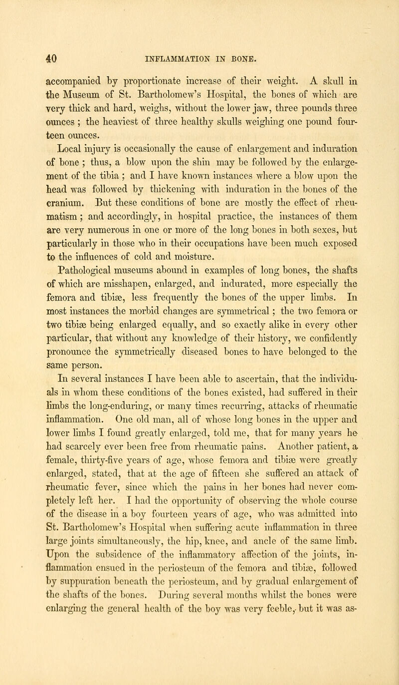 accompanied by proportionate increase of their weight. A skull in the Museum of St. Bartholomew's Hospital, the hones of which are very thick and hard, weighs, without the lower jaw, three pounds three ounces ; the heaviest of three healthy skulls weighing one pound four- teen ounces. Local injury is occasionally the cause of enlargement and induration of bone ; thus, a blow upon the shin may be followed by the enlarge- ment of the tibia ; and I have known instances where a blow upon the head was followed by thickening with induration in the bones of the cranium. But these conditions of bone are mostly the effect of rheu- matism ; and accordingly, in hospital practice, the instances of them are very numerous in one or more of the long bones in both sexes, but particularly in those who in their occupations have been much exposed to the influences of cold and moisture. Pathological museums abound in examples of long bones, the shafts of which are misshapen, enlarged, and indurated, more especially the femora and tibiae, less frequently the bones of the upper limbs. In most instances the morbid changes are symmetrical; the two femora or two tibiae being enlarged equally, and so exactly alike in every other particular, that without any knowledge of their history, we confidently pronounce the symmetrically diseased bones to have belonged to the same person. In several instances I have been able to ascertain, that the individu- als in whom these conditions of the bones existed, had suffered in their limbs the long-enduring, or many times recurring, attacks of rheumatic inflammation. One old man, all of whose long bones hi the upper and lower limbs I found greatly enlarged, told me, that for many years ho had scarcely ever been free from rheumatic pains. Another patient, a female, thirty-five years of age, whose femora and tibiae were greatly enlarged, stated, that at the age of fifteen she suffered an attack of rheumatic fever, since which the pains in her bones had never com- pletely left her. I had the opportunity of observing the whole course of the disease in a boy fourteen years of age, who was admitted into St. Bartholomew's Hospital when suffering acute inflammation in three large joints simultaneously, the hip, knee, and ancle of the same limb. Upon the subsidence of the inflammatory affection of the joints, in- flammation ensued in the periosteum of the femora and tibiae, followed by suppuration beneath the periosteum, and by gradual enlargement of the shafts of the bones. During several months whilst the bones were enlarging the general health of the boy was very feeble,- but it was as-