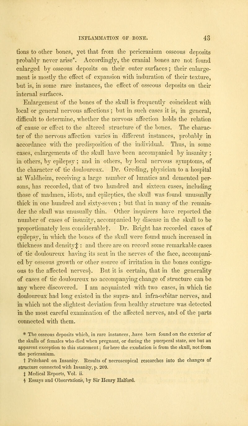 tions to other bones, yet that from the pericranium osseous deposits probably never arise*. Accordingly, the cranial bones are not found enlarged by osseous deposits on their outer surfaces; their enlarge- ment is mostly the effect of expansion with induration of their texture, but is, in some rare instances, the effect of osseous deposits on their internal surfaces. Enlargement of the bones of the skull is frequently coincident with local or general nervous affections; but in such cases it is, in general, difficult to determine, whether the nervous affection holds the relation of cause or effect to the altered structure of the bones. The charac- ter of the nervous affection varies in different instances, probably in accordance with the predisposition of the individual. Thus, in some cases, enlargements of the skull have been accompanied by insanity ; in others, by epilepsy; and in others, by local nervous symptoms, of the character of tic douloureux. Dr. Greding, physician to a hospital at Waldheim, receiving a large number of lunatics and demented per- sons, has recorded, that of two hundred and sixteen cases, including those of madmen, idiots, and epileptics, the skull was found unusually thick in one hundred and sixty-seven ; but that in many of the remain- der the skull was unusually thin. Other inquirers have reported the number of cases of insanity, accompanied by disease in the skull to be proportionately less considerable!. Dr. Bright has recorded cases of epilepsy, in which the bones of the skull were found much increased in thickness and density J : and there are on record some remarkable cases of tic douloureux having its seat in the nerves of the face, accompani- ed by osseous growth or other source of irritation in the bones contigu- ous to the affected nerves§. But it is certain, that in the generality of cases of tic douloureux no accompanying change of structure can be any where discovered. I am acquainted with two cases, in which tic douloureux had long existed in the supra- and infra-orbitar nerves, and in which not the slightest deviation from healthy structure was detected in the most careful examination of the affected nerves, and of the parts connected with them. * The osseous deposits which, in rare instances, .have been found on the exterior of the skuUs of females who died when pregnant, or during the puerperal state, are but an apparent exception to this statement; for here the exudation is from the skull, not from the pericranium. t Pritchard on Insanity. Kesults of necroscopical researches into the changes of structure connected with Insanity, p. 209. \ Medical Eeports, Vol. ii. $ Essays and Observation's, by Sir Henry Halford.