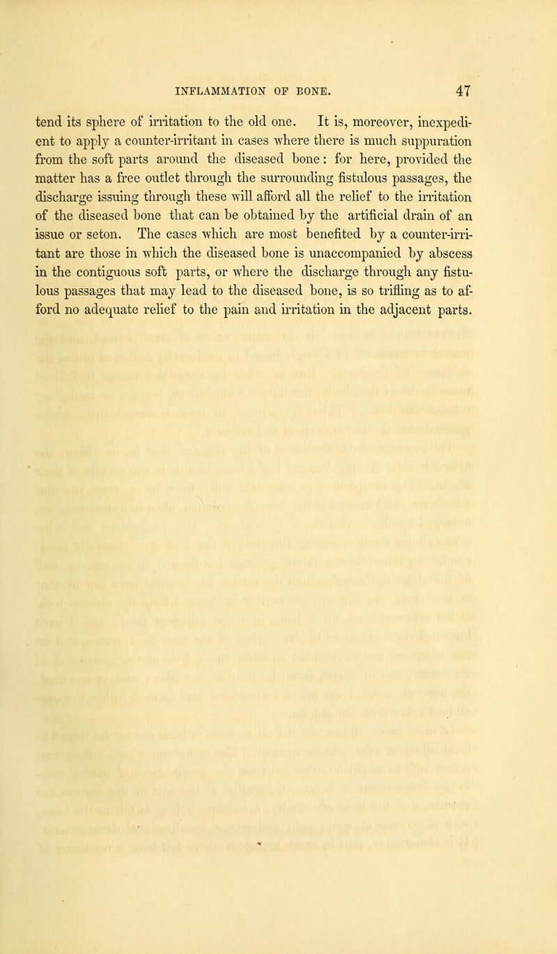 tend its sphere of irritation to the old one. It is, moreover, inexpedi- ent to apply a counter-irritant in cases where there is much suppuration from the soft parts around the diseased bone: for here, provided the matter has a free outlet through the surrounding fistulous passages, the discharge issuing through these will afford all the relief to the irritation of the diseased bone that can be obtained by the artificial drain of an issue or seton. The cases which are most benefited by a counter-irri- tant are those in which the diseased bone is unaccompanied by abscess in the contiguous soft parts, or where the discharge through any fistu- lous passages that may lead to the diseased bone, is so trifling as to af- ford no adequate relief to the pain and irritation in the adjacent parts.