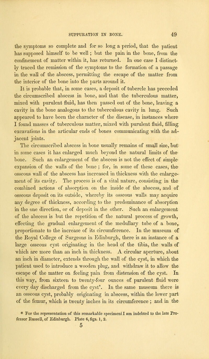 the symptoms so complete and for so long a period, that the patient has supposed himself to be well; but the pain in the bone, from the confinement of matter within it, has returned. In one case I distinct- ly traced the remission of the symptoms to the formation of a passage in the wall of the abscess, permitting the escape of the matter from the interior of the bone into the parts around it. It is probable that, in some cases, a deposit of tubercle has preceded the circumscribed abscess in bone, and that the tuberculous matter, mixed with purulent fluid, has then passed out of the bone, leaving a cavity in the bone analogous to the tuberculous cavity in lung. Such appeared to have been the character of the disease, in instances where I found masses of tuberculous matter, mixed with purulent fluid, filling excavations in the articular ends of bones communicating with the ad- jacent joints. The circumscribed abscess in bone usually remains of small size, but in some cases it has enlarged much beyond the natural limits of the^ bone. Such an enlargement of the abscess is not the effect of simple expansion of the walls of the bone ; for, in some of these cases, the- osseous wall of the abscess has increased in thickness with the enlarge- ment of its cavity. The process is of a vital nature, consisting in the combined actions of absorption on the inside of the abscess, and of osseous deposit on its outside, whereby its osseous walls may acquire any degree of thickness, according to the predominance of absorption in the one direction, or of deposit in the other. Such an enlargement of the abscess is but the repetition of the natural process of growth, effecting the gradual enlargement of the medullary tube of a bone,, proportionate to the increase of its circumference. In the museum of the Royal College of Surgeons in Edinburgh, there is an instance of a large osseous cyst originating in the head of the tibia, the walls of which are more than an inch in thickness. A circular aperture, about an inch in diameter, extends through the wall of the cyst, in which the patient used to introduce a wooden plug, and withdraw it to allow the escape of the matter on feeling pain from distension of the cyst. In. this way, from sixteen to twenty-four ounces of purulent fluid were every day discharged from the cyst*. In the same museum there is an osseous cyst, probably originating in abscess, within the lower part of the femur, which is twenty inches in its circumference ; and in the * For the representation of this remarkable specimeni.I am indebted to the late Pro- fessor Russell, of Edinburgh. Plate 6, figs. 1,.2. 5