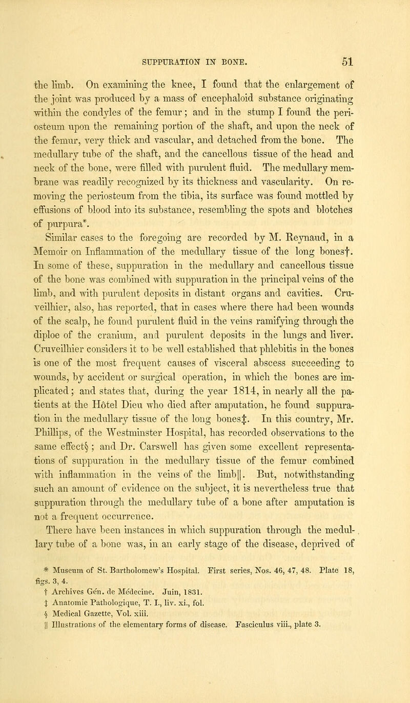 the limb. On examining the knee, I found that the enlargement of the joint was produced by a mass of encephaloid substance originating within the condyles of the femur; and in the stump I found the peri- osteum upon the remaining portion of the shaft, and upon the neck of the femur, very thick and vascular, and detached from the bone. The medullary tube of the shaft, and the cancellous tissue of the head and neck of the bone, were filled with purulent fluid. The medullary mem- brane was readily recognized by its thickness and vascularity. On re- moving the periosteum from the tibia, its surface was found mottled by effusions of blood into its substance, resembling the spots and blotches of purpura*. Similar cases to the foregoing are recorded by M. Reynaud, in a Memoir on Inflammation of the medullary tissue of the long bonesf. In some of these, suppuration in the medullary and cancellous tissue of the bone was combined with suppuration in the principal veins of the limb, and with purulent deposits in distant organs and cavities. Cru- veilhier, also, has reported, that in cases where there had been wounds of the scalp, he found purulent fluid in the veins ramifying through the diploe of the cranium, and purulent deposits in the lungs and liver. Cruveilhier considers it to be well established that phlebitis in the bones is one of the most frequent causes of visceral abscess succeeding to wounds, by accident or surgical operation, in which the bones are im- plicated ; and states that, during the year 1814, in nearly all the pa- tients at the Hotel Dieu who died after amputation, he found suppura- tion in the medullary tissue of the long bonesf. In this country, Mr. Phillips, of the Westminster Hospital, has recorded observations to the same effect§ ; and Dr. Carswell has given some excellent representa- tions of suppuration in the medullary tissue of the femur combined with inflammation in the veins of the hmb||. But, notwithstanding such an amount of evidence on the subject, it is nevertheless true that suppuration through the medullary tube of a bone after amputation is not a frequent occurrence. There have been instances in which suppuration through the medul- lary tube of a bone was, in an early stage of the disease, deprived of * Museum of St. Bartholomew's Hospital. First series, Nos. 46, 47, 48. Plate 18, figs. 3, 4. t Archives Gen. de Me'decine. Juin, 1831. % Anatomie Pathologique, T. I., liv. xi., fol. 4 Medical Gazette, Vol. xiii. || Illustrations of the elementary forms of disease. Fasciculus viii., plate 3.